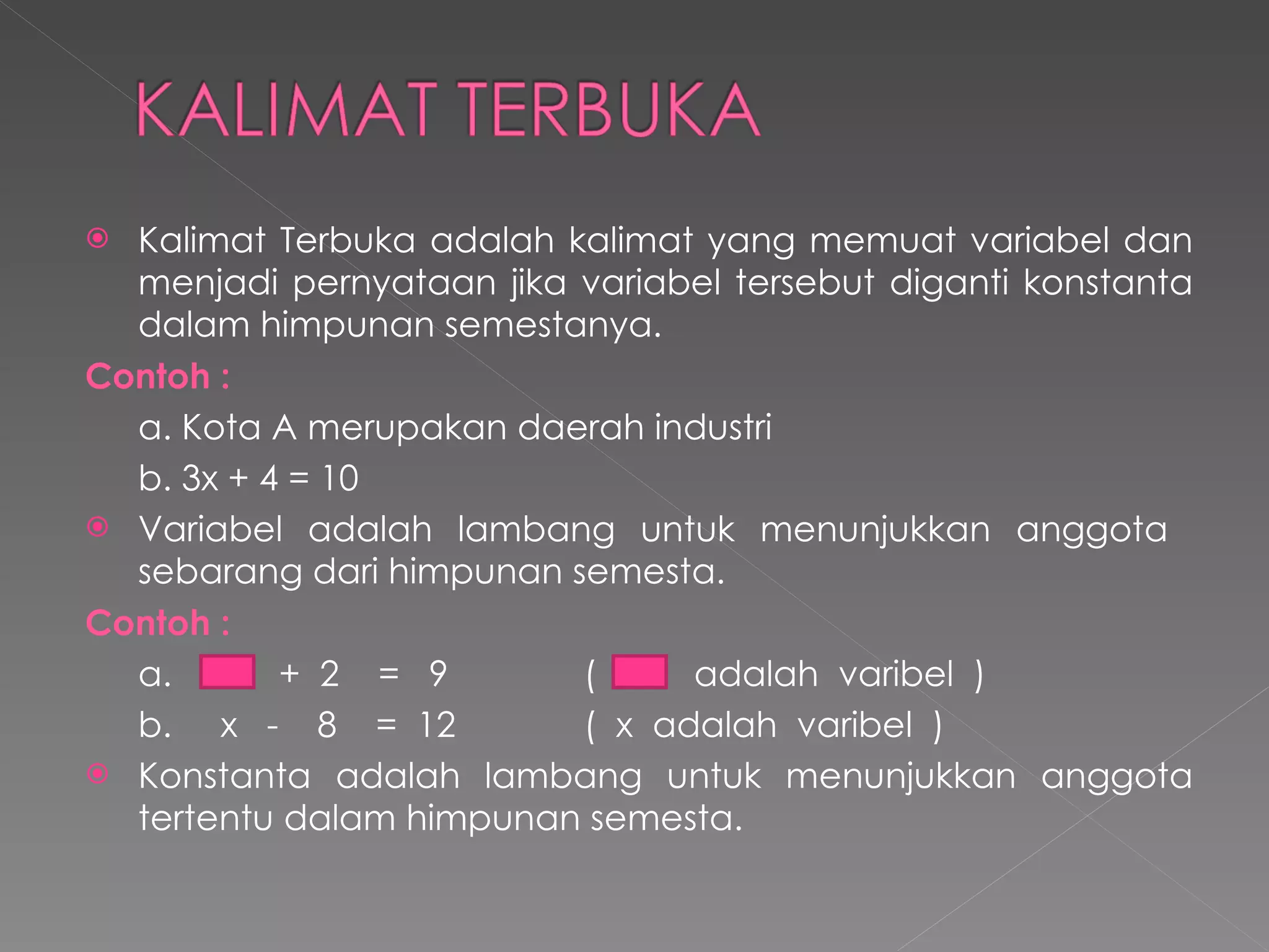 Kalimat Terbuka adalah kalimat yang memuat variabel dan menjadi pernyataan jika variabel tersebut diganti konstanta dalam himpunan semestanya. Contoh   : a. Kota A merupakan daerah industri b. 3x + 4 = 10 Variabel adalah lambang untuk menunjukkan anggota  sebarang dari himpunan semesta. Contoh   : a.  +  2  =  9  (  adalah  varibel  ) b.  x  -  8  =  12 (  x  adalah  varibel  ) Konstanta adalah lambang untuk menunjukkan anggota tertentu dalam himpunan semesta. 