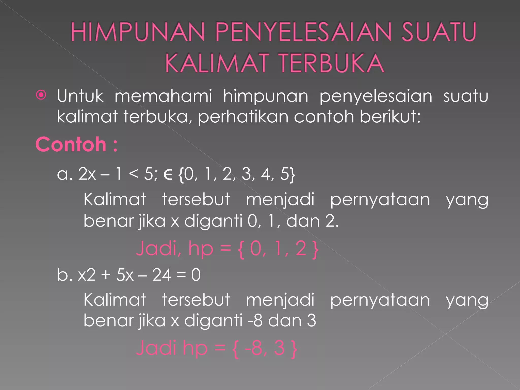 Untuk memahami himpunan penyelesaian suatu kalimat terbuka, perhatikan contoh berikut: Contoh   : a. 2x – 1 < 5;    {0, 1, 2, 3, 4, 5} Kalimat tersebut menjadi pernyataan yang  benar jika x diganti 0, 1, dan 2. Jadi, hp = { 0, 1, 2 } b. x2 + 5x – 24 = 0 Kalimat tersebut menjadi pernyataan yang  benar jika x diganti -8 dan 3 Jadi hp = { -8, 3 } 