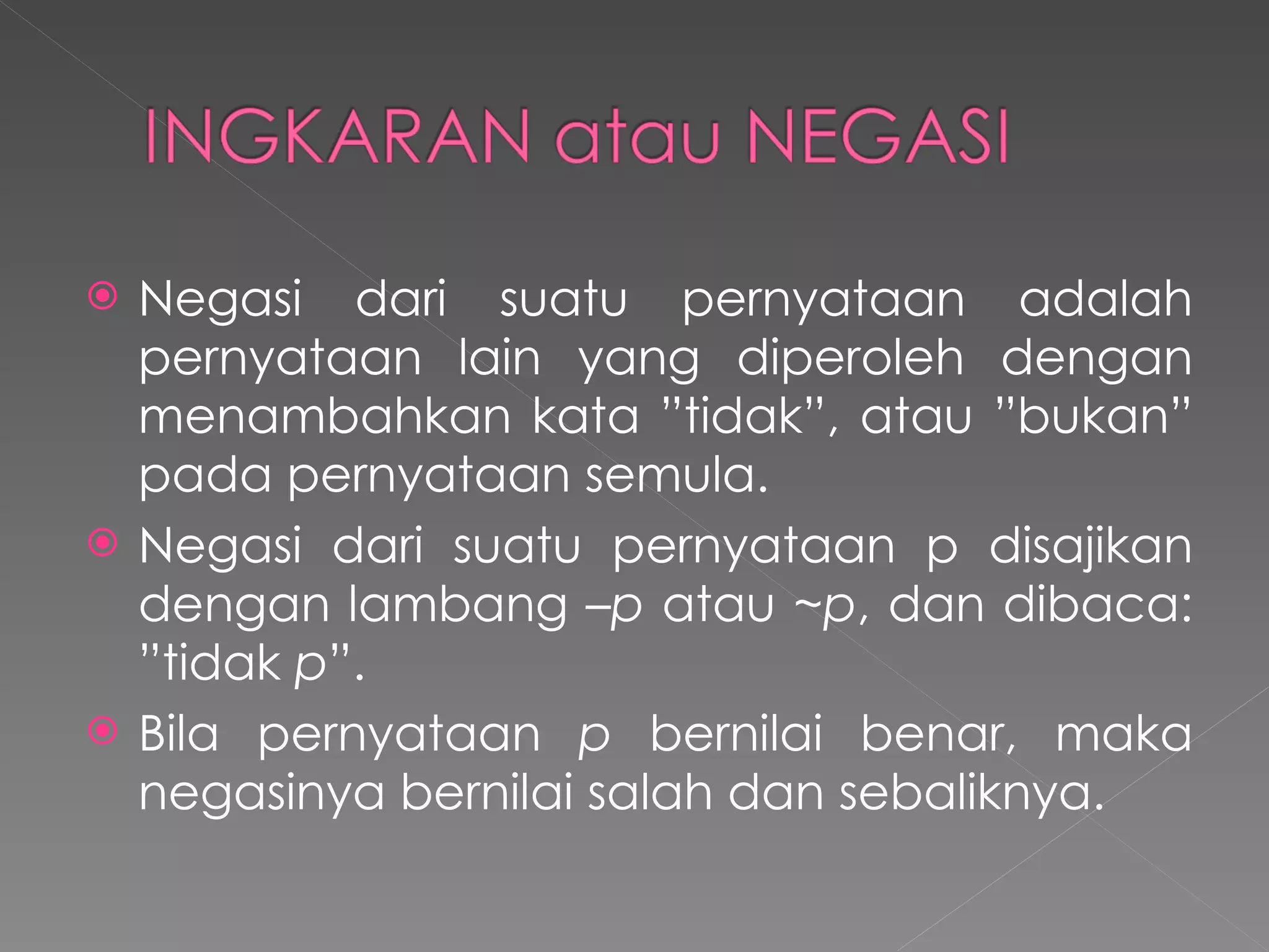 Negasi dari suatu pernyataan adalah pernyataan lain yang diperoleh dengan menambahkan kata ”tidak”, atau ”bukan” pada pernyataan semula. Negasi dari suatu pernyataan p disajikan dengan lambang  –p  atau  ~p , dan dibaca: ”tidak  p ”.  Bila pernyataan  p  bernilai benar, maka negasinya bernilai salah dan sebaliknya.  