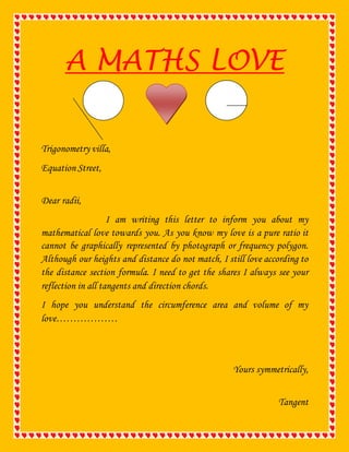 A MATHS LOVE 
Trigonometry villa, 
Equation Street, 
Dear radii, 
I am writing this letter to inform you about my 
mathematical love towards you. As you know my love is a pure ratio it 
cannot be graphically represented by photograph or frequency polygon. 
Although our heights and distance do not match, I still love according to 
the distance section formula. I need to get the shares I always see your 
reflection in all tangents and direction chords. 
I hope you understand the circumference area and volume of my 
love……………… 
Yours symmetrically, 
Tangent 
 