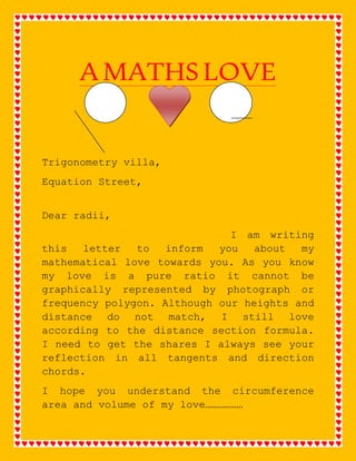 A MATHS LOVE 
Trigonometry villa, 
Equation Street, 
Dear radii, 
I am writing 
this letter to inform you about my 
mathematical love towards you. As you know 
my love is a pure ratio it cannot be 
graphically represented by photograph or 
frequency polygon. Although our heights and 
distance do not match, I still love 
according to the distance section formula. 
I need to get the shares I always see your 
reflection in all tangents and direction 
chords. 
I hope you understand the circumference 
area and volume of my love……………… 
 