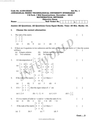www.jntuworld.com

Code No: A109100203
Set No. 1
JAWAHARLAL NEHRU TECHNOLOGICAL UNIVERSITY HYDERABAD
I B.Tech. I Mid Examinations, December – 2010
MATHEMATICAL METHODS
Objective Exam
Name: ______________________________ Hall Ticket No.
A
Answer All Questions. All Questions Carry Equal Marks. Time: 20 Min. Marks: 10.
I.
1.

Choose the correct alternative:
The rank of the matrix
⎡ 1 − 1 2⎤
⎢2
2 2⎥
⎢
⎥
⎢ 3 − 3 6⎥
⎣
⎦

(a)
2.

3.

4.

(b)

0

7.

(c)

2

(d)

3

R
O

⎡ 1 −2 ⎤
LU decomposition of ⎢
⎥ is
⎣ −1 4 ⎦
⎡ 1 0 ⎤ ⎡ 1 −2 ⎤
⎡ 1 0 ⎤ ⎡ 1 −2 ⎤
(a) ⎢
b) ⎢
⎥ ⎢0 1 ⎥
⎥⎢
⎥
⎣ −1 0 ⎦ ⎣
⎦
⎣ −1 1 ⎦ ⎣ 0 2 ⎦
⎡ 1 0 ⎤ ⎡1 −2 ⎤
⎡1 0 ⎤ ⎡1 −2 ⎤
(c) ⎢
(d) ⎢
⎥ ⎢0 3 ⎥
⎥⎢
⎥
⎣2 1⎦ ⎣
⎣3 1 ⎦ ⎣ 0 1 ⎦
⎦
⎡ 2 −1 3⎤
If the rank of the matrix ⎢ x 2 1 ⎥ is 2 then x =
⎢
⎥
⎢ 1 −4 5⎥
⎣
⎦

W
U

[

If A =

J
1

(b)

⎡1 0 −1⎤
⎢0 2 3 ⎥ ,
⎢
⎥
⎢0 0 4 ⎥
⎣
⎦

2

(c)

3

(c) 1, 4, 8

If A is a matrix of order m × n and m < n then the rank of A is
(a)
m
(b)
n
(c)
≤ m (d)
>m
⎡1 2 3 ⎤
If the rank of the matrix ⎢ 4 5 x ⎥ is 2 then x =
⎢
⎥
⎢
⎥
⎣3 3 4⎦
(a) 2

(b) 3

(c) 7

]

[

]

[

]

4

then the eigen values of A−1 are
(b) - 1, - 2, - 4

]

[

(d)

]

[

T
N

(a) 1, 2, 4
6.

D
L

is

1

]

If there are 4 equations in two unknowns and the rank of the coefficient matrix is 2. then the system
will have
[
]
(a) Uniquie solution
(b)
Infinite number of solutions
(c)
Two solutions
(d)
No Solution

(a)
5.

[

(d) 1,

1 1
,
2 4

(d) 5
Cont…..2

www.jntuworld.com

 