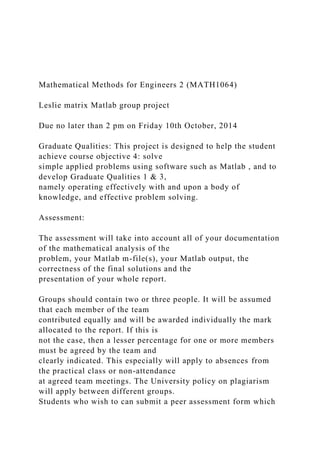 Mathematical Methods for Engineers 2 (MATH1064)
Leslie matrix Matlab group project
Due no later than 2 pm on Friday 10th October, 2014
Graduate Qualities: This project is designed to help the student
achieve course objective 4: solve
simple applied problems using software such as Matlab , and to
develop Graduate Qualities 1 & 3,
namely operating effectively with and upon a body of
knowledge, and effective problem solving.
Assessment:
The assessment will take into account all of your documentation
of the mathematical analysis of the
problem, your Matlab m-file(s), your Matlab output, the
correctness of the final solutions and the
presentation of your whole report.
Groups should contain two or three people. It will be assumed
that each member of the team
contributed equally and will be awarded individually the mark
allocated to the report. If this is
not the case, then a lesser percentage for one or more members
must be agreed by the team and
clearly indicated. This especially will apply to absences from
the practical class or non-attendance
at agreed team meetings. The University policy on plagiarism
will apply between different groups.
Students who wish to can submit a peer assessment form which
 