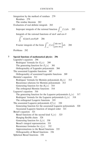 Integration by the method of residues 279
Residues 279
The residue theorem 282
Evaluation of real de®nite integrals 283
Improper integrals of the rational function
Z 1
ÿ1
f …x†dx 283
Integrals of the rational functions of sin  and cos 
Z 2
0
G…sin ; cos †d 286
Fourier integrals of the form
Z 1
ÿ1
f …x†
sin mx
cos mx
 
dx 288
Problems 292
7 Special functions of mathematical physics 296
Legendre's equation 296
Rodrigues' formula for Pn…x† 299
The generating function for Pn…x† 301
Orthogonality of Legendre polynomials 304
The associated Legendre functions 307
Orthogonality of associated Legendre functions 309
Hermite's equation 311
Rodrigues' formula for Hermite polynomials Hn…x† 313
Recurrence relations for Hermite polynomials 313
Generating function for the Hn…x† 314
The orthogonal Hermite functions 314
Laguerre's equation 316
The generating function for the Laguerre polynomials Ln…x† 317
Rodrigues' formula for the Laguerre polynomials Ln…x† 318
The orthogonal Laugerre functions 319
The associated Laguerre polynomials Lm
n …x† 320
Generating function for the associated Laguerre polynomials 320
Associated Laguerre function of integral order 321
Bessel's equation 321
Bessel functions of the second kind Yn…x† 325
Hanging ¯exible chain 328
Generating function for Jn…x† 330
Bessel's integral representation 331
Recurrence formulas for Jn…x† 332
Approximations to the Bessel functions 335
Orthogonality of Bessel functions 336
Spherical Bessel functions 338
CONTENTS
x
 