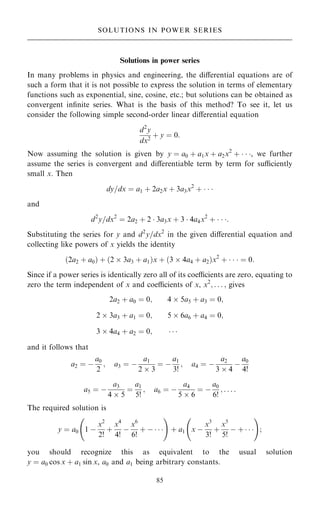 Solutions in power series
In many problems in physics and engineering, the diÿerential equations are of
such a form that it is not possible to express the solution in terms of elementary
functions such as exponential, sine, cosine, etc.; but solutions can be obtained as
convergent in®nite series. What is the basis of this method? To see it, let us
consider the following simple second-order linear diÿerential equation
d2
y
dx2
‡ y ˆ 0:
Now assuming the solution is given by y ˆ a0 ‡ a1x ‡ a2x2
‡   , we further
assume the series is convergent and diÿerentiable term by term for suciently
small x. Then
dy=dx ˆ a1 ‡ 2a2x ‡ 3a3x2
‡   
and
d2
y=dx2
ˆ 2a2 ‡ 2  3a3x ‡ 3  4a4x2
‡   :
Substituting the series for y and d2
y=dx2
in the given diÿerential equation and
collecting like powers of x yields the identity
…2a2 ‡ a0† ‡ …2  3a3 ‡ a1†x ‡ …3  4a4 ‡ a2†x2
‡    ˆ 0:
Since if a power series is identically zero all of its coecients are zero, equating to
zero the term independent of x and coecients of x, x2
; . . . ; gives
2a2 ‡ a0 ˆ 0; 4  5a5 ‡ a3 ˆ 0;
2  3a3 ‡ a1 ˆ 0; 5  6a6 ‡ a4 ˆ 0;
3  4a4 ‡ a2 ˆ 0;   
and it follows that
a2 ˆ ÿ
a0
2
; a3 ˆ ÿ
a1
2  3
ˆ ÿ
a1
3!
; a4 ˆ ÿ
a2
3  4
ÿ
a0
4!
a5 ˆ ÿ
a3
4  5
ˆ
a1
5!
; a6 ˆ ÿ
a4
5  6
ˆ ÿ
a0
6!
; . . . :
The required solution is
y ˆ a0 1 ÿ
x2
2!
‡
x4
4!
ÿ
x6
6!
‡ ÿ   
ý !
‡ a1 x ÿ
x3
3!
‡
x5
5!
ÿ ‡   
ý !
;
you should recognize this as equivalent to the usual solution
y ˆ a0 cos x ‡ a1 sin x, a0 and a1 being arbitrary constants.
85
SOLUTIONS IN POWER SERIES
 