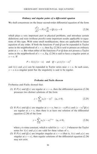 Ordinary and singular points of a diÿerential equation
We shall concentrate on the linear second-order diÿerential equation of the form
d2
y
dx2
‡ P…x†
dy
dx
‡ Q…x†y ˆ 0 …2:24†
which plays a very important part in physical problems, and introduce certain
de®nitions and state (without proofs) some important results applicable to equa-
tions of this type. With some small modi®cations, these are applicable to linear
equation of any order. If both the functions P and Q can be expanded in Taylor
series in the neighborhood of x ˆ , then Eq. (2.24) is said to possess an ordinary
point at x ˆ . But when either of the functions P or Q does not possess a Taylor
series in the neighborhood of x ˆ , Eq. (2.24) is said to have a singular point at
x ˆ . If
P ˆ …x†=…x ÿ † and Q ˆ …x†=…x ÿ †2
and …x† and …x† can be expanded in Taylor series near x ˆ . In such cases,
x ˆ  is a singular point but the singularity is said to be regular.
Frobenius and Fuchs theorem
Frobenius and Fuchs showed that:
(1) If P…x† and Q…x† are regular at x ˆ , then the diÿerential equation (2.24)
possesses two distinct solutions of the form
y ˆ
X
1
ˆ0
a…x ÿ †
…a0 6ˆ 0†: …2:25†
(2) If P…x† and Q…x† are singular at x ˆ , but …x ÿ †P…x† and …x ÿ †2
Q…x†
are regular at x ˆ , then there is at least one solution of the diÿerential
equation (2.24) of the form
y ˆ
X
1
ˆ0
a…x ÿ †‡
…a0 6ˆ 0†; …2:26†
where  is some constant, which is valid for jx ÿ j  ÿ whenever the Taylor
series for …x† and …x† are valid for these values of x.
(3) If P…x† and Q…x† are irregular singular at x ˆ  (that is, …x† and …x† are
singular at x ˆ †, then regular solutions of the diÿerential equation (2.24)
may not exist.
86
ORDINARY DIFFERENTIAL EQUATIONS
 