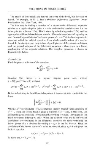 The proofs of these results are beyond the scope of the book, but they can be
found, for example, in E. L. Ince's Ordinary Diÿerential Equations, Dover
Publications Inc., New York, 1944.
The ®rst step in ®nding a solution of a second-order diÿerential equation
relative to a regular singular point x ˆ  is to determine possible values for the
index  in the solution (2.26). This is done by substituting series (2.26) and its
appropriate diÿerential coecients into the diÿerential equation and equating to
zero the resulting coecient of the lowest power of x ÿ .This leads to a quadratic
equation, called the indicial equation, from which suitable values of  can be
found. In the simplest case, these values of  will give two diÿerent series solutions
and the general solution of the diÿerential equation is then given by a linear
combination of the separate solutions. The complete procedure is shown in
Example 2.14 below.
Example 2.14
Find the general solution of the equation
4x
d2
y
dx2
‡ 2
dy
dx
‡ y ˆ 0:
Solution: The origin is a regular singular point and, writing
y ˆ 1
ˆ0ax‡
…a0 6ˆ 0† we have
dy=dx ˆ
X
1
ˆ0
a… ‡ †x‡ÿ1
; d2
y=dx2
ˆ
X
1
ˆ0
a… ‡ †… ‡  ÿ 1†x‡ÿ2
:
Before substituting in the diÿerential equation, it is convenient to rewrite it in the
form
4x
d2
y
dx2
‡ 2
dy
dx
( )
‡ y
f g ˆ 0:
When ax‡
is substituted for y, each term in the ®rst bracket yields a multiple of
x‡ÿ1
, while the second bracket gives a multiple of x‡
and, in this form, the
diÿerential equation is said to be arranged according to weight, the weights of the
bracketed terms diÿering by unity. When the assumed series and its diÿerential
coecients are substituted in the diÿerential equation, the term containing the
lowest power of x is obtained by writing y ˆ a0x
in the ®rst bracket. Since the
coecient of the lowest power of x must be zero and, since a0 6ˆ 0, this gives the
indicial equation
4… ÿ 1† ‡ 2 ˆ 2…2 ÿ 1† ˆ 0;
its roots are  ˆ 0,  ˆ 1=2.
87
SOLUTIONS IN POWER SERIES
 