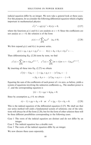 indicial equation diÿer by an integer. We now take a general look at these cases.
For this purpose, let us consider the following diÿerential equation which is highly
important in mathematical physics:
x2
y00
‡ xg…x†y0
‡ h…x†y ˆ 0; …2:27†
where the functions g…x† and h…x† are analytic at x ˆ 0. Since the coecients are
not analyic at x ˆ 0, the solution is of the form
y…x† ˆ xr
X
1
mˆ0
amxm
…a0 6ˆ 0†: …2:28†
We ®rst expand g…x† and h…x† in power series,
g…x† ˆ g0 ‡ g1x ‡ g2x2
‡    h…x† ˆ h0 ‡ h1x ‡ h2x2
‡   :
Then diÿerentiating Eq. (2.28) term by term, we ®nd
y0
…x† ˆ
X
1
mˆ0
…m ‡ r†amxm‡rÿ1
; y00
…x† ˆ
X
1
mˆ0
…m ‡ r†…m ‡ r ÿ 1†amxm‡rÿ2
:
By inserting all these into Eq. (2.27) we obtain
xr
‰r…r ÿ 1†a0 ‡   Š ‡ …g0 ‡ g1x ‡   †xr
…ra0 ‡   †
‡ …h0 ‡ h1x ‡   †xr
…a0 ‡ a1x ‡   † ˆ 0:
Equating the sum of the coecients of each power of x to zero, as before, yields a
system of equations involving the unknown coecients am. The smallest power is
xr
, and the corresponding equation is
‰r…r ÿ 1† ‡ g0r ‡ h0Ša0 ˆ 0:
Since by assumption a0 6ˆ 0, we obtain
r…r ÿ 1† ‡ g0r ‡ h0 ˆ 0 or r2
‡ …g0 ÿ 1†r ‡ h0 ˆ 0: …2:29†
This is the indicial equation of the diÿerential equation (2.27). We shall see that
our series method will yield a fundamental system of solutions; one of the solu-
tions will always be of the form (2.28), but for the form of other solution there will
be three diÿerent possibilities corresponding to the following cases.
Case 1 The roots of the indicial equation are distinct and do not diÿer by an
integer.
Case 2 The indicial equation has a double root.
Case 3 The roots of the indicial equation diÿer by an integer.
We now discuss these cases separately.
89
SOLUTIONS IN POWER SERIES
 
