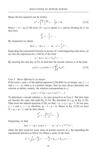 Hence the last equation can be written
u00
‡
2r ‡ g0
x
‡   
 
u0
ˆ 0: …2:32†
Since r ˆ …1 ÿ g0†=2 the term …2r ‡ g0†=x equals 1=x, and by dividing by u0
we
thus have
u00
u0 ˆ ÿ
1
x
‡   :
By integration we obtain
ln u0
ˆ ÿ ln x ‡    or u0
ˆ
1
x
e…...†
:
Expanding the exponential function in powers of x and integrating once more, we
see that the expression for u will be of the form
u ˆ ln x ‡ k1x ‡ k2x2
‡   :
By inserting this into Eq. (2.31) we ®nd that the second solution is of the form
y2…x† ˆ y1…x† ln x ‡ xr
X
1
mˆ1
Amxm
: …2:33†
Case 3 Roots diÿering by an integer
If the roots r1 and r2 of the indicial equation (2.29) diÿer by an integer, say, r1 ˆ r
and r2 ˆ r ÿ p, where p is a positive integer, then we may always determine one
solution as before, namely, the solution corresponding to r1:
y1…x† ˆ xr1
…a0 ‡ a1x ‡ a2x2
‡   †:
To determine a second solution y2, we may proceed as in Case 2. The ®rst steps
are literally the same and yield Eq. (2.32). We determine 2r ‡ g0 in Eq. (2.32).
Then from the indicial equation (2.29), we ®nd ÿ…r1 ‡ r2† ˆ g0 ÿ 1. In our case,
r1 ˆ r and r2 ˆ r ÿ p, therefore, g0 ÿ 1 ˆ p ÿ 2r. Hence in Eq. (2.32) we have
2r ‡ g0 ˆ p ‡ 1, and we thus obtain
u00
u0 ˆ ÿ
p ‡ 1
x
‡   
 
:
Integrating, we ®nd
ln u0
ˆ ÿ…p ‡ 1† ln x ‡    or u0
ˆ xÿ…p‡1†
e…...†
;
where the dots stand for some series of positive powers of x. By expanding the
exponential function as before we obtain a series of the form
u0
ˆ
1
xp‡1
‡
k1
xp ‡    ‡
kp
x
‡ kp‡1 ‡ kp‡2x ‡   :
91
SOLUTIONS IN POWER SERIES
 