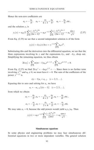 Hence the non-zero coecients are
a2 ˆ ÿ
a0
3!
; a4 ˆ ÿ
a2
4  5
ˆ
a0
5!
; a6 ˆ ÿ
a0
7!
; etc:;
and the solution y1 is
y1…x† ˆ a0

x
p X
1
mˆ0
…ÿ1†m
x2m
…2m ‡ 1†!
ˆ a0xÿ1=2
X
1
mˆ0
…ÿ1†m
x2m‡1
…2m ‡ 1†!
ˆ a0
sin x

x
p : …2:37†
From Eq. (2.35) we see that a second independent solution is of the form
y2…x† ˆ ky1…x† ln x ‡ xÿ1=2
X
1
mˆ0
amxm
:
Substituting this and the derivatives into the diÿerential equation, we see that the
three expressions involving ln x and the expressions ky1 and ÿky1 drop out.
Simplifying the remaining equation, we thus obtain
2kxy0
1 ‡
X
1
mˆ0
m…m ÿ 1†amxmÿ1=2
‡
X
1
mˆ0
amxm‡3=2
ˆ 0:
From Eq. (2.37) we ®nd 2kxy0
ˆ ÿka0x1=2
‡   . Since there is no further term
involving x1=2
and a0 6ˆ 0, we must have k ˆ 0. The sum of the coecients of the
power xsÿ1=2
is
s…s ÿ 1†as ‡ asÿ2 …s ˆ 2; 3; . . .†:
Equating this to zero and solving for as, we have
as ˆ ÿasÿ2=‰s…s ÿ 1†Š …s ˆ 2; 3; . . .†;
from which we obtain
a2 ˆ ÿ
a0
2!
; a4 ˆ ÿ
a2
4  3
ˆ
a0
4!
; a6 ˆ ÿ
a0
6!
; etc:;
a3 ˆ ÿ
a1
3!
; a5 ˆ ÿ
a3
5  4
ˆ
a1
5!
; a7 ˆ ÿ
a1
7!
; etc:
We may take a1 ˆ 0, because the odd powers would yield a1y1=a0. Then
y2…x† ˆ a0xÿ1=2
X
1
mˆ0
…ÿ1†m
x2m
…2m†!
ˆ a0
cos x

x
p :
Simultaneous equations
In some physics and engineering problems we may face simultaneous dif-
ferential equations in two or more dependent variables. The general solution
93
SIMULTANEOUS EQUATIONS
 