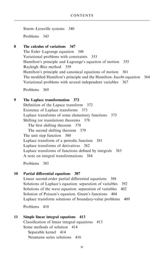 Sturm±Liouville systems 340
Problems 343
8 The calculus of variations 347
The Euler±Lagrange equation 348
Variational problems with constraints 353
Hamilton's principle and Lagrange's equation of motion 355
Rayleigh±Ritz method 359
Hamilton's principle and canonical equations of motion 361
The modi®ed Hamilton's principle and the Hamilton±Jacobi equation 364
Variational problems with several independent variables 367
Problems 369
9 The Laplace transformation 372
De®nition of the Lapace transform 372
Existence of Laplace transforms 373
Laplace transforms of some elementary functions 375
Shifting (or translation) theorems 378
The ®rst shifting theorem 378
The second shifting theorem 379
The unit step function 380
Laplace transform of a periodic function 381
Laplace transforms of derivatives 382
Laplace transforms of functions de®ned by integrals 383
A note on integral transformations 384
Problems 385
10 Partial diÿerential equations 387
Linear second-order partial diÿerential equations 388
Solutions of Laplace's equation: separation of variables 392
Solutions of the wave equation: separation of variables 402
Solution of Poisson's equation. Green's functions 404
Laplace transform solutions of boundary-value problems 409
Problems 410
11 Simple linear integral equations 413
Classi®cation of linear integral equations 413
Some methods of solution 414
Separable kernel 414
Neumann series solutions 416
CONTENTS
xi
 