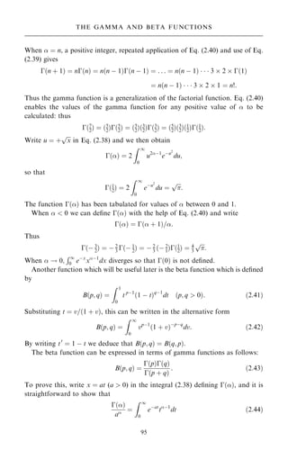 When  ˆ n, a positive integer, repeated application of Eq. (2.40) and use of Eq.
(2.39) gives
ÿ…n ‡ 1† ˆ nÿ…n† ˆ n…n ÿ 1†ÿ…n ÿ 1† ˆ . . . ˆ n…n ÿ 1†    3  2  ÿ…1†
ˆ n…n ÿ 1†    3  2  1 ˆ n!:
Thus the gamma function is a generalization of the factorial function. Eq. (2.40)
enables the values of the gamma function for any positive value of  to be
calculated: thus
ÿ…7
2† ˆ …5
2†ÿ…5
2† ˆ …5
2†…3
2†ÿ…3
2† ˆ …5
2†…3
2†…1
2†ÿ…1
2†:
Write u ˆ ‡

x
p
in Eq. (2.38) and we then obtain
ÿ…† ˆ 2
Z 1
0
u2ÿ1
eÿu2
du;
so that
ÿ…1
2† ˆ 2
Z 1
0
eÿu2
du ˆ


p
:
The function ÿ…† has been tabulated for values of  between 0 and 1.
When   0 we can de®ne ÿ…† with the help of Eq. (2.40) and write
ÿ…† ˆ ÿ… ‡ 1†=:
Thus
ÿ…ÿ 3
2† ˆ ÿ 2
3 ÿ…ÿ 1
2† ˆ ÿ 2
3 …ÿ 2
1†ÿ…1
2† ˆ 4
3


p
:
When  ! 0;
R1
0 eÿx
xÿ1
dx diverges so that ÿ…0† is not de®ned.
Another function which will be useful later is the beta function which is de®ned
by
B…p; q† ˆ
Z 1
0
t pÿ1
…1 ÿ t†qÿ1
dt …p; q  0†: …2:41†
Substituting t ˆ v=…1 ‡ v†, this can be written in the alternative form
B…p; q† ˆ
Z 1
0
vpÿ1
…1 ‡ v†ÿpÿq
dv: …2:42†
By writing t0
ˆ 1 ÿ t we deduce that B…p; q† ˆ B…q; p†.
The beta function can be expressed in terms of gamma functions as follows:
B…p; q† ˆ
ÿ…p†ÿ…q†
ÿ…p ‡ q†
: …2:43†
To prove this, write x ˆ at (a  0) in the integral (2.38) de®ning ÿ…†, and it is
straightforward to show that
ÿ…†
a ˆ
Z 1
0
eÿat
tÿ1
dt …2:44†
95
THE GAMMA AND BETA FUNCTIONS
 