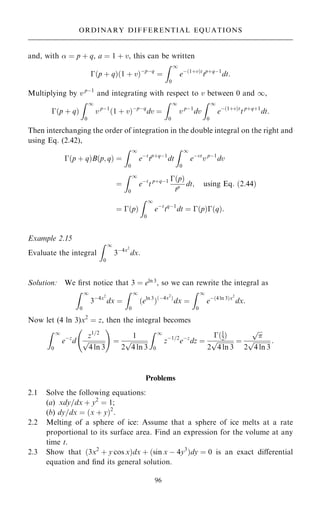 and, with  ˆ p ‡ q, a ˆ 1 ‡ v, this can be written
ÿ…p ‡ q†…1 ‡ v†ÿpÿq
ˆ
Z 1
0
eÿ…1‡v†t
tp‡qÿ1
dt:
Multiplying by v pÿ1
and integrating with respect to v between 0 and 1,
ÿ…p ‡ q†
Z 1
0
v pÿ1
…1 ‡ v†ÿpÿq
dv ˆ
Z 1
0
v pÿ1
dv
Z 1
0
eÿ…1‡v†t
t p‡q‡1
dt:
Then interchanging the order of integration in the double integral on the right and
using Eq. (2.42),
ÿ…p ‡ q†B…p; q† ˆ
Z 1
0
eÿt
tp‡qÿ1
dt
Z 1
0
eÿvt
v pÿ1
dv
ˆ
Z 1
0
eÿt
t p‡qÿ1 ÿ…p†
tp dt; using Eq: …2:44†
ˆ ÿ…p†
Z 1
0
eÿt
tqÿ1
dt ˆ ÿ…p†ÿ…q†:
Example 2.15
Evaluate the integral
Z 1
0
3ÿ4x2
dx:
Solution: We ®rst notice that 3 ˆ eln 3
, so we can rewrite the integral as
Z 1
0
3ÿ4x2
dx ˆ
Z 1
0
…eln 3
†…ÿ4x2
†
dx ˆ
Z 1
0
eÿ…4 ln 3†x2
dx:
Now let (4 ln 3)x2
ˆ z, then the integral becomes
Z 1
0
eÿz
d
z1=2

4 ln 3
p
ý !
ˆ
1
2

4 ln 3
p
Z 1
0
zÿ1=2
eÿz
dz ˆ
ÿ…1
2†
2

4 ln 3
p ˆ


p
2

4 ln 3
p :
Problems
2.1 Solve the following equations:
(a) xdy=dx ‡ y2
ˆ 1;
(b) dy=dx ˆ …x ‡ y†2
.
2.2 Melting of a sphere of ice: Assume that a sphere of ice melts at a rate
proportional to its surface area. Find an expression for the volume at any
time t.
2.3 Show that …3x2
‡ y cos x†dx ‡ …sin x ÿ 4y3
†dy ˆ 0 is an exact diÿerential
equation and ®nd its general solution.
96
ORDINARY DIFFERENTIAL EQUATIONS
 