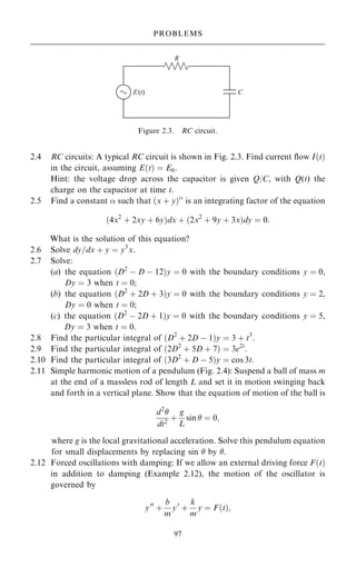 2.4 RC circuits: A typical RC circuit is shown in Fig. 2.3. Find current ¯ow I…t†
in the circuit, assuming E…t† ˆ E0.
Hint: the voltage drop across the capacitor is given Q/C, with Q(t) the
charge on the capacitor at time t.
2.5 Find a constant  such that …x ‡ y†
is an integrating factor of the equation
…4x2
‡ 2xy ‡ 6y†dx ‡ …2x2
‡ 9y ‡ 3x†dy ˆ 0:
What is the solution of this equation?
2.6 Solve dy=dx ‡ y ˆ y3
x:
2.7 Solve:
(a) the equation …D2
ÿ D ÿ 12†y ˆ 0 with the boundary conditions y ˆ 0,
Dy ˆ 3 when t ˆ 0;
(b) the equation …D2
‡ 2D ‡ 3†y ˆ 0 with the boundary conditions y ˆ 2,
Dy ˆ 0 when t ˆ 0;
(c) the equation …D2
ÿ 2D ‡ 1†y ˆ 0 with the boundary conditions y ˆ 5,
Dy ˆ 3 when t ˆ 0.
2.8 Find the particular integral of …D2
‡ 2D ÿ 1†y ˆ 3 ‡ t3
.
2.9 Find the particular integral of …2D2
‡ 5D ‡ 7† ˆ 3e2t
.
2.10 Find the particular integral of …3D2
‡ D ÿ 5†y ˆ cos 3t:
2.11 Simple harmonic motion of a pendulum (Fig. 2.4): Suspend a ball of mass m
at the end of a massless rod of length L and set it in motion swinging back
and forth in a vertical plane. Show that the equation of motion of the ball is
d2

dt2
‡
g
L
sin  ˆ 0;
where g is the local gravitational acceleration. Solve this pendulum equation
for small displacements by replacing sin  by .
2.12 Forced oscillations with damping: If we allow an external driving force F…t†
in addition to damping (Example 2.12), the motion of the oscillator is
governed by
y00
‡
b
m
y0
‡
k
m
y ˆ F…t†;
97
PROBLEMS
Figure 2.3. RC circuit.
 