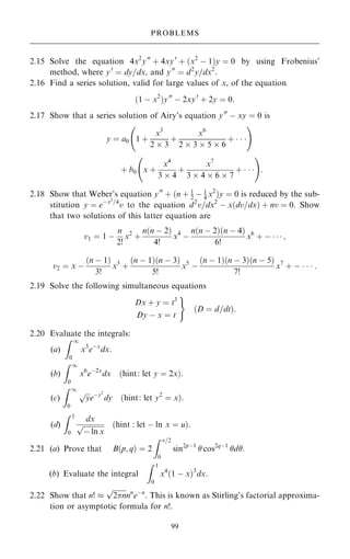 2.15 Solve the equation 4x2
y00
‡ 4xy0
‡ …x2
ÿ 1†y ˆ 0 by using Frobenius'
method, where y0
ˆ dy=dx, and y00
ˆ d2
y=dx2
.
2.16 Find a series solution, valid for large values of x, of the equation
…1 ÿ x2
†y00
ÿ 2xy0
‡ 2y ˆ 0:
2.17 Show that a series solution of Airy's equation y00
ÿ xy ˆ 0 is
y ˆ a0 1 ‡
x3
2  3
‡
x6
2  3  5  6
‡   
ý !
‡ b0 x ‡
x4
3  4
‡
x7
3  4  6  7
‡   
ý !
:
2.18 Show that Weber's equation y00
‡ …n ‡ 1
2 ÿ 1
4 x2
†y ˆ 0 is reduced by the sub-
stitution y ˆ eÿx2
=4
v to the equation d2
v=dx2
ÿ x…dv=dx† ‡ nv ˆ 0. Show
that two solutions of this latter equation are
v1 ˆ 1 ÿ
n
2!
x2
‡
n…n ÿ 2†
4!
x4
ÿ
n…n ÿ 2†…n ÿ 4†
6!
x6
‡ ÿ    ;
v2 ˆ x ÿ
…n ÿ 1†
3!
x3
‡
…n ÿ 1†…n ÿ 3†
5!
x5
ÿ
…n ÿ 1†…n ÿ 3†…n ÿ 5†
7!
x7
‡ ÿ    :
2.19 Solve the following simultaneous equations
Dx ‡ y ˆ t3
Dy ÿ x ˆ t
)
…D ˆ d=dt†:
2.20 Evaluate the integrals:
(a)
Z 1
0
x3
eÿx
dx:
(b)
Z 1
0
x6
eÿ2x
dx …hint: let y ˆ 2x†:
(c)
Z 1
0

y
p
eÿy2
dy …hint: let y2
ˆ x†:
(d)
Z 1
0
dx

ÿ ln x
p …hint : let ÿ ln x ˆ u†:
2.21 (a) Prove that B…p; q† ˆ 2
Z =2
0
sin2pÿ1
 cos2qÿ1
d.
(b) Evaluate the integral
Z 1
0
x4
…1 ÿ x†3
dx:
2.22 Show that n! 

2n
p
nn
eÿn
. This is known as Stirling's factorial approxima-
tion or asymptotic formula for n!.
99
PROBLEMS
 
