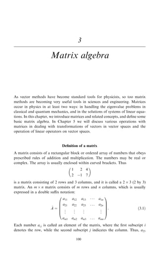 3
Matrix algebra
As vector methods have become standard tools for physicists, so too matrix
methods are becoming very useful tools in sciences and engineering. Matrices
occur in physics in at least two ways: in handling the eigenvalue problems in
classical and quantum mechanics, and in the solutions of systems of linear equa-
tions. In this chapter, we introduce matrices and related concepts, and de®ne some
basic matrix algebra. In Chapter 5 we will discuss various operations with
matrices in dealing with transformations of vectors in vector spaces and the
operation of linear operators on vector spaces.
De®nition of a matrix
A matrix consists of a rectangular block or ordered array of numbers that obeys
prescribed rules of addition and multiplication. The numbers may be real or
complex. The array is usually enclosed within curved brackets. Thus
1 2 4
2 ÿ1 7
 
is a matrix consisting of 2 rows and 3 columns, and it is called a 2  3 (2 by 3)
matrix. An m  n matrix consists of m rows and n columns, which is usually
expressed in a double sux notation:
~
A ˆ
a11 a12 a13    a1n
a21 a22 a23 . . . a2n
.
.
. .
.
. .
.
. .
.
.
am1 am2 am3 . . . amn
0
B
B
B
B
@
1
C
C
C
C
A
: …3:1†
Each number ai j is called an element of the matrix, where the ®rst subscript i
denotes the row, while the second subscript j indicates the column. Thus, a23
100
 