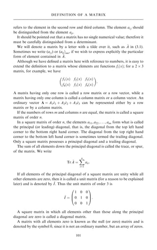 refers to the element in the second row and third column. The element ai j should
be distinguished from the element aji.
It should be pointed out that a matrix has no single numerical value; therefore it
must be carefully distinguished from a determinant.
We will denote a matrix by a letter with a tilde over it, such as ~
A in (3.1).
Sometimes we write (ai j) or (aij†mn, if we wish to express explicitly the particular
form of element contained in ~
A.
Although we have de®ned a matrix here with reference to numbers, it is easy to
extend the de®nition to a matrix whose elements are functions fi…x†; for a 2  3
matrix, for example, we have
f1…x† f2…x† f3…x†
f4…x† f5…x† f6…x†
 
:
A matrix having only one row is called a row matrix or a row vector, while a
matrix having only one column is called a column matrix or a column vector. An
ordinary vector A ˆ A1^
e1 ‡ A2^
e2 ‡ A3^
e3 can be represented either by a row
matrix or by a column matrix.
If the numbers of rows m and columns n are equal, the matrix is called a square
matrix of order n.
In a square matrix of order n, the elements a11; a22; . . . ; ann form what is called
the principal (or leading) diagonal, that is, the diagonal from the top left hand
corner to the bottom right hand corner. The diagonal from the top right hand
corner to the bottom left hand corner is sometimes termed the trailing diagonal.
Only a square matrix possesses a principal diagonal and a trailing diagonal.
The sum of all elements down the principal diagonal is called the trace, or spur,
of the matrix. We write
Tr ~
A ˆ
X
n
iˆ1
aii:
If all elements of the principal diagonal of a square matrix are unity while all
other elements are zero, then it is called a unit matrix (for a reason to be explained
later) and is denoted by ~
I. Thus the unit matrix of order 3 is
~
I ˆ
1 0 0
0 1 0
0 0 1
0
B
@
1
C
A:
A square matrix in which all elements other than those along the principal
diagonal are zero is called a diagonal matrix.
A matrix with all elements zero is known as the null (or zero) matrix and is
denoted by the symbol ~
0, since it is not an ordinary number, but an array of zeros.
101
DEFINITION OF A MATRIX
 