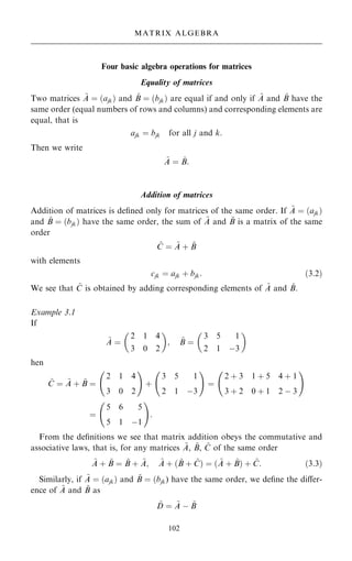 Four basic algebra operations for matrices
Equality of matrices
Two matrices ~
A ˆ …ajk† and ~
B ˆ …bjk† are equal if and only if ~
A and ~
B have the
same order (equal numbers of rows and columns) and corresponding elements are
equal, that is
ajk ˆ bjk for all j and k:
Then we write
~
A ˆ ~
B:
Addition of matrices
Addition of matrices is de®ned only for matrices of the same order. If ~
A ˆ …ajk†
and ~
B ˆ …bjk† have the same order, the sum of ~
A and ~
B is a matrix of the same
order
~
C ˆ ~
A ‡ ~
B
with elements
cjk ˆ ajk ‡ bjk: …3:2†
We see that ~
C is obtained by adding corresponding elements of ~
A and ~
B.
Example 3.1
If
~
A ˆ
2 1 4
3 0 2
 
; ~
B ˆ
3 5 1
2 1 ÿ3
 
hen
~
C ˆ ~
A ‡ ~
B ˆ
2 1 4
3 0 2
ý !
‡
3 5 1
2 1 ÿ3
ý !
ˆ
2 ‡ 3 1 ‡ 5 4 ‡ 1
3 ‡ 2 0 ‡ 1 2 ÿ 3
ý !
ˆ
5 6 5
5 1 ÿ1
ý !
:
From the de®nitions we see that matrix addition obeys the commutative and
associative laws, that is, for any matrices ~
A, ~
B, ~
C of the same order
~
A ‡ ~
B ˆ ~
B ‡ ~
A; ~
A ‡ … ~
B ‡ ~
C† ˆ … ~
A ‡ ~
B† ‡ ~
C: …3:3†
Similarly, if ~
A ˆ …ajk† and ~
B ˆ …bjk) have the same order, we de®ne the diÿer-
ence of ~
A and ~
B as
~
D ˆ ~
A ÿ ~
B
102
MATRIX ALGEBRA
 