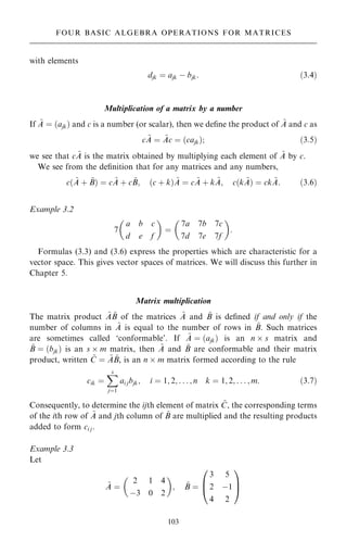 with elements
djk ˆ ajk ÿ bjk: …3:4†
Multiplication of a matrix by a number
If ~
A ˆ …ajk† and c is a number (or scalar), then we de®ne the product of ~
A and c as
c ~
A ˆ ~
Ac ˆ …cajk†; …3:5†
we see that c ~
A is the matrix obtained by multiplying each element of ~
A by c.
We see from the de®nition that for any matrices and any numbers,
c… ~
A ‡ ~
B† ˆ c ~
A ‡ c ~
B; …c ‡ k† ~
A ˆ c ~
A ‡ k ~
A; c…k ~
A† ˆ ck ~
A: …3:6†
Example 3.2
7
a b c
d e f
 
ˆ
7a 7b 7c
7d 7e 7f
 
:
Formulas (3.3) and (3.6) express the properties which are characteristic for a
vector space. This gives vector spaces of matrices. We will discuss this further in
Chapter 5.
Matrix multiplication
The matrix product ~
A ~
B of the matrices ~
A and ~
B is de®ned if and only if the
number of columns in ~
A is equal to the number of rows in ~
B. Such matrices
are sometimes called `conformable'. If ~
A ˆ …ajk† is an n  s matrix and
~
B ˆ …bjk† is an s  m matrix, then ~
A and ~
B are conformable and their matrix
product, written ~
C ˆ ~
A ~
B, is an n  m matrix formed according to the rule
cik ˆ
X
s
jˆ1
ai jbjk; i ˆ 1; 2; . . . ; n k ˆ 1; 2; . . . ; m: …3:7†
Consequently, to determine the ijth element of matrix ~
C, the corresponding terms
of the ith row of ~
A and jth column of ~
B are multiplied and the resulting products
added to form ci j.
Example 3.3
Let
~
A ˆ
2 1 4
ÿ3 0 2
 
; ~
B ˆ
3 5
2 ÿ1
4 2
0
B
@
1
C
A
103
FOUR BASIC ALGEBRA OPERATIONS FOR MATRICES
 