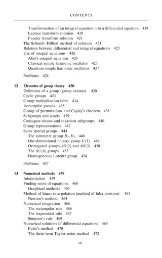 Transformation of an integral equation into a diÿerential equation 419
Laplace transform solution 420
Fourier transform solution 421
The Schmidt±Hilbert method of solution 421
Relation between diÿerential and integral equations 425
Use of integral equations 426
Abel's integral equation 426
Classical simple harmonic oscillator 427
Quantum simple harmonic oscillator 427
Problems 428
12 Elements of group theory 430
De®nition of a group (group axioms) 430
Cyclic groups 433
Group multiplication table 434
Isomorphic groups 435
Group of permutations and Cayley's theorem 438
Subgroups and cosets 439
Conjugate classes and invariant subgroups 440
Group representations 442
Some special groups 444
The symmetry group D2; D3 446
One-dimensional unitary group U…1† 449
Orthogonal groups SO…2† and SO…3† 450
The SU…n† groups 452
Homogeneous Lorentz group 454
Problems 457
13 Numerical methods 459
Interpolation 459
Finding roots of equations 460
Graphical methods 460
Method of linear interpolation (method of false position) 461
Newton's method 464
Numerical integration 466
The rectangular rule 466
The trapezoidal rule 467
Simpson's rule 469
Numerical solutions of diÿerential equations 469
Euler's method 470
The three-term Taylor series method 472
CONTENTS
xii
 