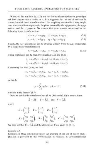 When you ®rst run into Eq. (3.7), the rule for matrix multiplication, you might
ask how anyone would arrive at it. It is suggested by the use of matrices in
connection with linear transformations. For simplicity, we consider a very simple
case: three coordinates systems in the plane denoted by the x1x2-system, the y1y2-
system, and the z1z2-system. We assume that these systems are related by the
following linear transformations
x1 ˆ a11y1 ‡ a12y2; x2 ˆ a21y1 ‡ a22y2; …3:8†
y1 ˆ b11z1 ‡ b12z2; y2 ˆ b21z1 ‡ b22z2: …3:9†
Clearly, the x1x2-coordinates can be obtained directly from the z1z2-coordinates
by a single linear transformation
x1 ˆ c11z1 ‡ c12z2; x2 ˆ c21z1 ‡ c22z2; …3:10†
whose coecients can be found by inserting (3.9) into (3.8),
x1 ˆ a11…b11z1 ‡ b12z2† ‡ a12…b21z1 ‡ b22z2†;
x2 ˆ a21…b11z1 ‡ b12z2† ‡ a22…b21z1 ‡ b22z2†:
Comparing this with (3.10), we ®nd
c11 ˆ a11b11 ‡ a12b21; c12 ˆ a11b12 ‡ a12b22;
c21 ˆ a21b11 ‡ a22b21; c22 ˆ a21b12 ‡ a22b22;
or brie¯y
cjk ˆ
X
2
iˆ1
ajibik; j; k ˆ 1; 2; …3:11†
which is in the form of (3.7).
Now we rewrite the transformations (3.8), (3.9) and (3.10) in matrix form:
~
X ˆ ~
A ~
Y; ~
Y ˆ ~
B ~
Z; and ~
X ˆ ~
C ~
Z;
where
~
X ˆ
x1
x2
ý !
; ~
Y ˆ
y1
y2
ý !
; ~
Z ˆ
z1
z2
ý !
;
~
A ˆ
a11 a12
a21 a22
ý !
; ~
B ˆ
b11 b12
b21 b22
ý !
; C
:::
ˆ
c11 c12
c21 c22
ý !
:
We then see that ~
C ˆ ~
A ~
B, and the elements of ~
C are given by (3.11).
Example 3.5
Rotations in three-dimensional space: An example of the use of matrix multi-
plication is provided by the representation of rotations in three-dimensional
105
FOUR BASIC ALGEBRA OPERATIONS FOR MATRICES
 