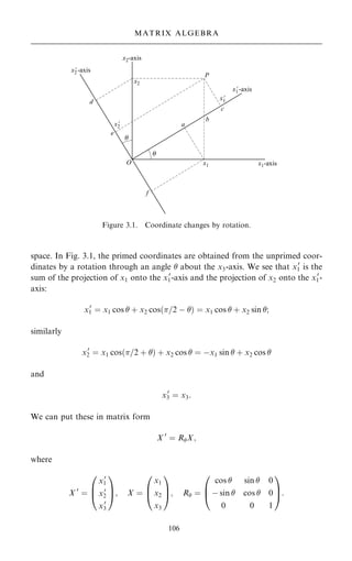 space. In Fig. 3.1, the primed coordinates are obtained from the unprimed coor-
dinates by a rotation through an angle  about the x3-axis. We see that x0
1 is the
sum of the projection of x1 onto the x0
1-axis and the projection of x2 onto the x0
1-
axis:
x0
1 ˆ x1 cos  ‡ x2 cos…=2 ÿ † ˆ x1 cos  ‡ x2 sin ;
similarly
x0
2 ˆ x1 cos…=2 ‡ † ‡ x2 cos  ˆ ÿx1 sin  ‡ x2 cos 
and
x0
3 ˆ x3:
We can put these in matrix form
X 0
ˆ RX;
where
X 0
ˆ
x0
1
x0
2
x0
3
0
B
@
1
C
A; X ˆ
x1
x2
x3
0
B
@
1
C
A; R ˆ
cos  sin  0
ÿ sin  cos  0
0 0 1
0
B
@
1
C
A:
106
MATRIX ALGEBRA
Figure 3.1. Coordinate changes by rotation.
 