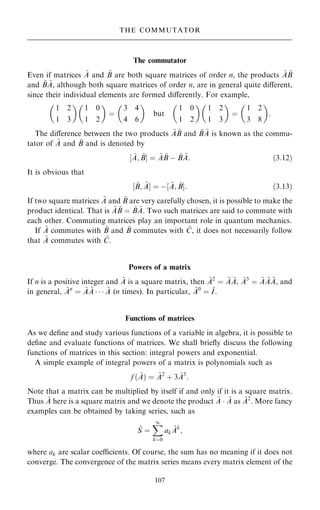 The commutator
Even if matrices ~
A and ~
B are both square matrices of order n, the products ~
A ~
B
and ~
B ~
A, although both square matrices of order n, are in general quite diÿerent,
since their individual elements are formed diÿerently. For example,
1 2
1 3
 
1 0
1 2
 
ˆ
3 4
4 6
 
but
1 0
1 2
 
1 2
1 3
 
ˆ
1 2
3 8
 
:
The diÿerence between the two products ~
A ~
B and ~
B ~
A is known as the commu-
tator of ~
A and ~
B and is denoted by
‰ ~
A; ~
BŠ ˆ ~
A ~
B ÿ ~
B ~
A: …3:12†
It is obvious that
‰ ~
B; ~
AŠ ˆ ÿ‰ ~
A; ~
BŠ: …3:13†
If two square matrices ~
A and ~
B are very carefully chosen, it is possible to make the
product identical. That is ~
A ~
B ˆ ~
B ~
A. Two such matrices are said to commute with
each other. Commuting matrices play an important role in quantum mechanics.
If ~
A commutes with ~
B and ~
B commutes with ~
C, it does not necessarily follow
that ~
A commutes with ~
C.
Powers of a matrix
If n is a positive integer and ~
A is a square matrix, then ~
A2
ˆ ~
A ~
A, ~
A3
ˆ ~
A ~
A ~
A, and
in general, ~
An
ˆ ~
A ~
A    ~
A (n times). In particular, ~
A0
ˆ ~
I.
Functions of matrices
As we de®ne and study various functions of a variable in algebra, it is possible to
de®ne and evaluate functions of matrices. We shall brie¯y discuss the following
functions of matrices in this section: integral powers and exponential.
A simple example of integral powers of a matrix is polynomials such as
f … ~
A† ˆ ~
A2
‡ 3 ~
A5
:
Note that a matrix can be multiplied by itself if and only if it is a square matrix.
Thus ~
A here is a square matrix and we denote the product ~
A  ~
A as ~
A2
. More fancy
examples can be obtained by taking series, such as
~
S ˆ
X
1
kˆ0
ak
~
Ak
;
where ak are scalar coecients. Of course, the sum has no meaning if it does not
converge. The convergence of the matrix series means every matrix element of the
107
THE COMMUTATOR
 