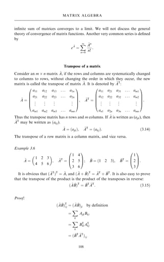 in®nite sum of matrices converges to a limit. We will not discuss the general
theory of convergence of matrix functions. Another very common series is de®ned
by
e
~
A
ˆ
X
1
nˆ0
~
An
n!
:
Transpose of a matrix
Consider an m  n matrix ~
A, if the rows and columns are systematically changed
to columns to rows, without changing the order in which they occur, the new
matrix is called the transpose of matrix ~
A. It is denoted by ~
AT
:
~
A ˆ
a11 a12 a13 . . . a1n
a21 a22 a23 . . . a2n
.
.
. .
.
. .
.
. .
.
.
am1 am2 am3 . . . amn
0
B
B
B
B
@
1
C
C
C
C
A
; ~
AT
ˆ
a11 a21 a31 . . . am1
a12 a22 a32 . . . am2
.
.
. .
.
. .
.
. .
.
.
an1 a2n a3n . . . amn
0
B
B
B
B
@
1
C
C
C
C
A
:
Thus the transpose matrix has n rows and m columns. If ~
A is written as (ajk), then
~
AT
may be written as …akj).
~
A ˆ …ajk†; ~
AT
ˆ …akj†: …3:14†
The transpose of a row matrix is a column matrix, and vice versa.
Example 3.6
~
A ˆ
1 2 3
4 5 6
 
; ~
AT
ˆ
1 4
2 5
3 6
0
B
@
1
C
A; ~
B ˆ …1 2 3†; ~
BT
ˆ
1
2
3
0
B
@
1
C
A:
It is obvious that … ~
AT
†T
ˆ ~
A, and … ~
A ‡ ~
B†T
ˆ ~
AT
‡ ~
BT
. It is also easy to prove
that the transpose of the product is the product of the transposes in reverse:
… ~
A ~
B†T
ˆ ~
BT ~
AT
: …3:15†
Proof:
… ~
A ~
B†T
i j ˆ … ~
A ~
B†ji by definition
ˆ
X
k
AjkBki
ˆ
X
k
BT
ikAT
kj
ˆ … ~
BT ~
AT
†i j
108
MATRIX ALGEBRA
 