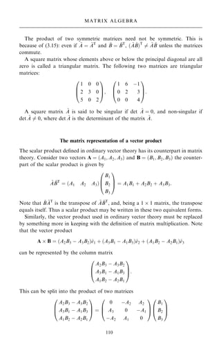 The product of two symmetric matrices need not be symmetric. This is
because of (3.15): even if ~
A ˆ ~
AT
and ~
B ˆ ~
BT
, … ~
A ~
B†T
6ˆ ~
A ~
B unless the matrices
commute.
A square matrix whose elements above or below the principal diagonal are all
zero is called a triangular matrix. The following two matrices are triangular
matrices:
1 0 0
2 3 0
5 0 2
0
B
@
1
C
A;
1 6 ÿ1
0 2 3
0 0 4
0
B
@
1
C
A:
A square matrix ~
A is said to be singular if det ~
A ˆ 0, and non-singular if
det ~
A 6ˆ 0, where det ~
A is the determinant of the matrix ~
A.
The matrix representation of a vector product
The scalar product de®ned in ordinary vector theory has its counterpart in matrix
theory. Consider two vectors A ˆ …A1; A2; A3† and B ˆ …B1; B2; B3† the counter-
part of the scalar product is given by
~
A ~
BT
ˆ …A1 A2 A3†
B1
B2
B3
0
B
@
1
C
A ˆ A1B1 ‡ A2B2 ‡ A3B3:
Note that ~
B ~
AT
is the transpose of ~
A ~
BT
, and, being a 1  1 matrix, the transpose
equals itself. Thus a scalar product may be written in these two equivalent forms.
Similarly, the vector product used in ordinary vector theory must be replaced
by something more in keeping with the de®nition of matrix multiplication. Note
that the vector product
A  B ˆ …A2B3 ÿ A3B2†^
e1 ‡ …A3B1 ÿ A1B3†^
e2 ‡ …A1B2 ÿ A2B1†^
e3
can be represented by the column matrix
A2B3 ÿ A3B2
A3B1 ÿ A1B3
A1B2 ÿ A2B1
0
B
@
1
C
A:
This can be split into the product of two matrices
A2B3 ÿ A3B2
A3B1 ÿ A1B3
A1B2 ÿ A2B1
0
B
@
1
C
A ˆ
0 ÿA2 A2
A3 0 ÿA1
ÿA2 A1 0
0
B
@
1
C
A
B1
B2
B3
0
B
@
1
C
A
110
MATRIX ALGEBRA
 