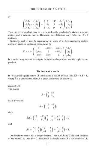 or
A2B3 ÿ A3B2
A3B1 ÿ A1B3
A1B2 ÿ A2B1
0
B
@
1
C
A ˆ
0 ÿB2 B2
B3 0 ÿB1
ÿB2 B1 0
0
B
@
1
C
A
A1
A2
A3
0
B
@
1
C
A:
Thus the vector product may be represented as the product of a skew-symmetric
matrix and a column matrix. However, this de®nition only holds for 3  3
matrices.
Similarly, curl A may be represented in terms of a skew-symmetric matrix
operator, given in Cartesian coordinates by
r  A ˆ
0 ÿ@=@x3 @=@x2
@=@x3 0 ÿ@=@x1
ÿ@=@x2 @=@x1 0
0
B
@
1
C
A
A1
A2
A3
0
B
@
1
C
A:
In a similar way, we can investigate the triple scalar product and the triple vector
product.
The inverse of a matrix
If for a given square matrix ~
A there exists a matrix ~
B such that ~
A ~
B ˆ ~
B ~
A ˆ ~
I,
where ~
I is a unit matrix, then ~
B is called an inverse of matrix ~
A.
Example 3.8
The matrix
~
B ˆ
3 5
1 2
 
is an inverse of
~
A ˆ
2 ÿ5
ÿ1 3
 
;
since
~
A ~
B ˆ
2 ÿ5
ÿ1 3
 
3 5
1 2
 
ˆ
1 0
0 1
 
ˆ ~
I
and
~
B ~
A ˆ
3 5
1 2
 
2 ÿ5
ÿ1 3
 
ˆ
1 0
0 1
 
ˆ ~
I:
An invertible matrix has a unique inverse. That is, if ~
B and ~
C are both inverses
of the matrix ~
A, then ~
B ˆ ~
C. The proof is simple. Since ~
B is an inverse of ~
A,
111
THE INVERSE OF A MATRIX
 