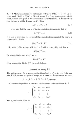 ~
B ~
A ˆ ~
I. Multiplying both sides on the right by ~
C gives …~
B ~
A† ~
C ˆ ~
I ~
C ˆ ~
C. On the
other hand, ( ~
B ~
A† ~
C ˆ ~
B… ~
A ~
C† ˆ ~
B~
I ˆ ~
B, so that ~
B ˆ ~
C. As a consequence of this
result, we can now speak of the inverse of an invertible matrix. If ~
A is invertible,
then its inverse will be denoted by ~
Aÿ1
. Thus
~
A ~
Aÿ1
ˆ ~
Aÿ1 ~
A ˆ ~
I: …3:19†
It is obvious that the inverse of the inverse is the given matrix, that is,
… ~
Aÿ1
†ÿ1
ˆ ~
A: …3:20†
It is easy to prove that the inverse of the product is the product of the inverse in
reverse order, that is,
… ~
A ~
B†ÿ1
ˆ ~
Bÿ1 ~
Aÿ1
: …3:21†
To prove (3.21), we start with ~
A ~
Aÿ1
ˆ ~
I, with ~
A replaced by ~
A ~
B, that is,
~
A ~
B… ~
A ~
B†ÿ1
ˆ ~
I:
By premultiplying this by ~
Aÿ1
we get
~
B… ~
A ~
B†ÿ1
ˆ ~
Aÿ1
:
If we premultiply this by ~
Bÿ1
, the result follows.
A method for ®nding ~
Aÿ1
The positive power for a square matrix ~
A is de®ned as ~
An
ˆ ~
A ~
A    ~
A (n factors)
and ~
A0
ˆ ~
I, where n is a positive integer. If, in addition, ~
A is invertible, we de®ne
~
Aÿn
ˆ … ~
Aÿ1
†n
ˆ ~
Aÿ1 ~
Aÿ1
   ~
Aÿ1
…n factors†:
We are now in position to construct the inverse of an invertible matrix ~
A:
~
A ˆ
a11 a12 . . . a1n
a21 a22 . . . a2n
.
.
. .
.
. .
.
.
an1 an2 . . . ann
0
B
B
B
B
@
1
C
C
C
C
A
:
The ajk are known. Now let
~
Aÿ1
ˆ
a0
11 a0
12 . . . a0
1n
a0
21 a0
22 . . . a0
2n
.
.
. .
.
. .
.
.
a0
n1 a0
n2 . . . a0
nn
0
B
B
B
B
@
1
C
C
C
C
A
:
112
MATRIX ALGEBRA
 