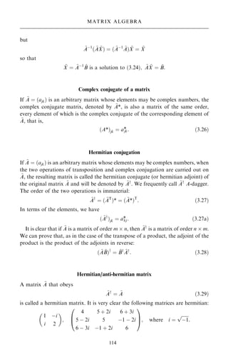 but
~
Aÿ1
… ~
A ~
X† ˆ … ~
Aÿ1 ~
A† ~
X ˆ ~
X
so that
~
X ˆ ~
Aÿ1 ~
B is a solution to …3:24†; ~
A ~
X ˆ ~
B:
Complex conjugate of a matrix
If ~
A ˆ …ajk† is an arbitrary matrix whose elements may be complex numbers, the
complex conjugate matrix, denoted by ~
A*, is also a matrix of the same order,
every element of which is the complex conjugate of the corresponding element of
~
A, that is,
…A*†jk ˆ a*
jk: …3:26†
Hermitian conjugation
If ~
A ˆ …ajk† is an arbitrary matrix whose elements may be complex numbers, when
the two operations of transposition and complex conjugation are carried out on
~
A, the resulting matrix is called the hermitian conjugate (or hermitian adjoint) of
the original matrix ~
A and will be denoted by ~
Ay
. We frequently call ~
Ay
A-dagger.
The order of the two operations is immaterial:
~
Ay
ˆ … ~
AT
†* ˆ … ~
A*†T
: …3:27†
In terms of the elements, we have
… ~
Ay
†jk ˆ a*
kj: …3:27a†
It is clear that if ~
A is a matrix of order m  n, then ~
Ay
is a matrix of order n  m.
We can prove that, as in the case of the transpose of a product, the adjoint of the
product is the product of the adjoints in reverse:
… ~
A ~
B†y
ˆ ~
By ~
Ay
: …3:28†
Hermitian/anti-hermitian matrix
A matrix ~
A that obeys
~
Ay
ˆ ~
A …3:29†
is called a hermitian matrix. It is very clear the following matrices are hermitian:
1 ÿi
i 2
 
;
4 5 ‡ 2i 6 ‡ 3i
5 ÿ 2i 5 ÿ1 ÿ 2i
6 ÿ 3i ÿ1 ‡ 2i 6
0
B
@
1
C
A; where i ˆ

ÿ1
p
:
114
MATRIX ALGEBRA
 