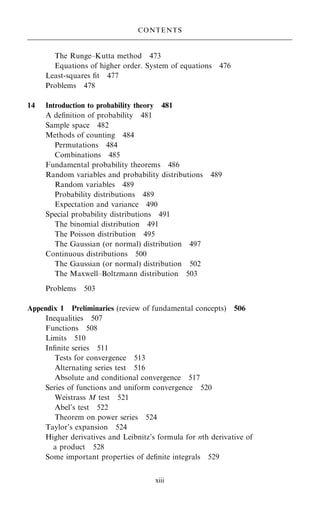 The Runge±Kutta method 473
Equations of higher order. System of equations 476
Least-squares ®t 477
Problems 478
14 Introduction to probability theory 481
A de®nition of probability 481
Sample space 482
Methods of counting 484
Permutations 484
Combinations 485
Fundamental probability theorems 486
Random variables and probability distributions 489
Random variables 489
Probability distributions 489
Expectation and variance 490
Special probability distributions 491
The binomial distribution 491
The Poisson distribution 495
The Gaussian (or normal) distribution 497
Continuous distributions 500
The Gaussian (or normal) distribution 502
The Maxwell±Boltzmann distribution 503
Problems 503
Appendix 1 Preliminaries (review of fundamental concepts) 506
Inequalities 507
Functions 508
Limits 510
In®nite series 511
Tests for convergence 513
Alternating series test 516
Absolute and conditional convergence 517
Series of functions and uniform convergence 520
Weistrass M test 521
Abel's test 522
Theorem on power series 524
Taylor's expansion 524
Higher derivatives and Leibnitz's formula for nth derivative of
a product 528
Some important properties of de®nite integrals 529
CONTENTS
xiii
 