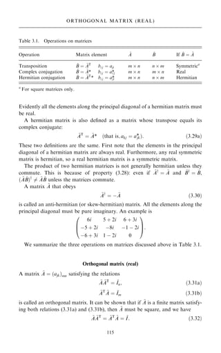 Evidently all the elements along the principal diagonal of a hermitian matrix must
be real.
A hermitian matrix is also de®ned as a matrix whose transpose equals its
complex conjugate:
~
AT
ˆ ~
A* …that is; akj ˆ a*
jk†: …3:29a†
These two de®nitions are the same. First note that the elements in the principal
diagonal of a hermitian matrix are always real. Furthermore, any real symmetric
matrix is hermitian, so a real hermitian matrix is a symmetric matrix.
The product of two hermitian matrices is not generally hermitian unless they
commute. This is because of property (3.28): even if ~
Ay
ˆ ~
A and ~
By
ˆ ~
B,
… ~
A ~
B†y
6ˆ ~
A ~
B unless the matrices commute.
A matrix ~
A that obeys
~
Ay
ˆ ÿ ~
A …3:30†
is called an anti-hermitian (or skew-hermitian) matrix. All the elements along the
principal diagonal must be pure imaginary. An example is
6i 5 ‡ 2i 6 ‡ 3i
ÿ5 ‡ 2i ÿ8i ÿ1 ÿ 2i
ÿ6 ‡ 3i 1 ÿ 2i 0
0
B
@
1
C
A:
We summarize the three operations on matrices discussed above in Table 3.1.
Orthogonal matrix (real)
A matrix ~
A ˆ …ajk†mn satisfying the relations
~
A ~
AT
ˆ ~
In; …3:31a†
~
AT ~
A ˆ ~
Im …3:31b†
is called an orthogonal matrix. It can be shown that if ~
A is a ®nite matrix satisfy-
ing both relations (3.31a) and (3.31b), then ~
A must be square, and we have
~
A ~
AT
ˆ ~
AT ~
A ˆ ~
I: …3:32†
115
ORTHOGONAL MATRIX (REAL)
Table 3.1. Operations on matrices
Operation Matrix element ~
A ~
B If ~
B ˆ ~
A
Transposition ~
B ˆ ~
AT
bi j ˆ aji m  n n  m Symmetrica
Complex conjugation ~
B ˆ ~
A* bi j ˆ a*
i j m  n m  n Real
Hermitian conjugation ~
B ˆ ~
AT
* bi j ˆ a*
ji m  n n  m Hermitian
a
For square matrices only.
 