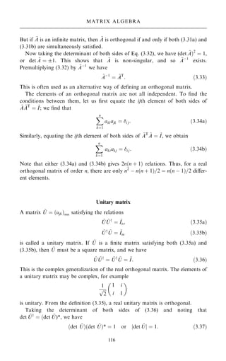 But if ~
A is an in®nite matrix, then ~
A is orthogonal if and only if both (3.31a) and
(3.31b) are simultaneously satis®ed.
Now taking the determinant of both sides of Eq. (3.32), we have (det ~
A†2
ˆ 1,
or det ~
A ˆ 1. This shows that ~
A is non-singular, and so ~
Aÿ1
exists.
Premultiplying (3.32) by ~
Aÿ1
we have
~
Aÿ1
ˆ ~
AT
: …3:33†
This is often used as an alternative way of de®ning an orthogonal matrix.
The elements of an orthogonal matrix are not all independent. To ®nd the
conditions between them, let us ®rst equate the ijth element of both sides of
~
A ~
AT
ˆ ~
I; we ®nd that
X
n
kˆ1
aikajk ˆ i j: …3:34a†
Similarly, equating the ijth element of both sides of ~
AT ~
A ˆ ~
I, we obtain
X
n
kˆ1
akiakj ˆ i j: …3:34b†
Note that either (3.34a) and (3.34b) gives 2n…n ‡ 1† relations. Thus, for a real
orthogonal matrix of order n, there are only n2
ÿ n…n ‡ 1†=2 ˆ n…n ÿ 1†=2 diÿer-
ent elements.
Unitary matrix
A matrix ~
U ˆ …ujk†mn satisfying the relations
~
U ~
Uy
ˆ ~
In; …3:35a†
~
Uy ~
U ˆ ~
Im …3:35b†
is called a unitary matrix. If ~
U is a ®nite matrix satisfying both (3.35a) and
(3.35b), then ~
U must be a square matrix, and we have
~
U ~
Uy
ˆ ~
Uy ~
U ˆ ~
I: …3:36†
This is the complex generalization of the real orthogonal matrix. The elements of
a unitary matrix may be complex, for example
1

2
p
1 i
i 1
 
is unitary. From the de®nition (3.35), a real unitary matrix is orthogonal.
Taking the determinant of both sides of (3.36) and noting that
det ~
Uy
ˆ …det ~
U)*, we have
…det ~
U†…det ~
U†* ˆ 1 or jdet ~
Uj ˆ 1: …3:37†
116
MATRIX ALGEBRA
 