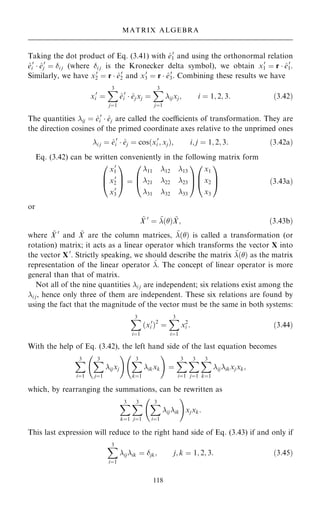 Taking the dot product of Eq. (3.41) with ^
e0
1 and using the orthonormal relation
^
e0
i  ^
e0
j ˆ i j (where i j is the Kronecker delta symbol), we obtain x0
1 ˆ r  ^
e0
1.
Similarly, we have x0
2 ˆ r  ^
e0
2 and x0
3 ˆ r  ^
e0
3. Combining these results we have
x0
i ˆ
X
3
jˆ1
^
e0
i  ^
ejxj ˆ
X
3
jˆ1
ijxj; i ˆ 1; 2; 3: …3:42†
The quantities ij ˆ ^
e0
i  ^
ej are called the coecients of transformation. They are
the direction cosines of the primed coordinate axes relative to the unprimed ones
i j ˆ ^
e0
i  ^
ej ˆ cos…x0
i ; xj†; i; j ˆ 1; 2; 3: …3:42a†
Eq. (3.42) can be written conveniently in the following matrix form
x0
1
x0
2
x0
3
0
B
@
1
C
A ˆ
11 12 13
21 22 23
31 32 33
0
B
@
1
C
A
x1
x2
x3
0
B
@
1
C
A …3:43a†
or
~
X 0
ˆ ~
…† ~
X; …3:43b†
where ~
X 0
and ~
X are the column matrices, ~
…† is called a transformation (or
rotation) matrix; it acts as a linear operator which transforms the vector X into
the vector X0
. Strictly speaking, we should describe the matrix ~
…† as the matrix
representation of the linear operator ^
. The concept of linear operator is more
general than that of matrix.
Not all of the nine quantities i j are independent; six relations exist among the
i j, hence only three of them are independent. These six relations are found by
using the fact that the magnitude of the vector must be the same in both systems:
X
3
iˆ1
…x0
i †2
ˆ
X
3
iˆ1
x2
i : …3:44†
With the help of Eq. (3.42), the left hand side of the last equation becomes
X
3
iˆ1
X
3
jˆ1
ijxj
ý !
X
3
kˆ1
ikxk
ý !
ˆ
X
3
iˆ1
X
3
jˆ1
X
3
kˆ1
ijikxjxk;
which, by rearranging the summations, can be rewritten as
X
3
kˆ1
X
3
jˆ1
X
3
iˆ1
ijik
ý !
xjxk:
This last expression will reduce to the right hand side of Eq. (3.43) if and only if
X
3
iˆ1
ijik ˆ jk; j; k ˆ 1; 2; 3: …3:45†
118
MATRIX ALGEBRA
 