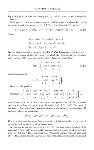 Eq. (3.45) gives six relations among the i j, and is known as the orthogonal
condition.
If the primed coordinates system is generated by a rotation about the x3-axis
through an angle  as shown in Fig. 3.2. Then from Example 3.5, we have
x0
1 ˆ x1 cos  ‡ x2 sin ; x0
2 ˆ ÿx1 sin  ‡ x2 cos ; x0
3 ˆ x3: …3:46†
Thus
11 ˆ cos ; 12 ˆ sin ; 13 ˆ 0;
21 ˆ ÿ sin ; 22 ˆ cos ; 23 ˆ 0;
31 ˆ 0; 32 ˆ 0; 33 ˆ 1:
We can also obtain these elements from Eq. (3.42a). It is obvious that only three
of them are independent, and it is easy to check that they satisfy the condition
given in Eq. (3.45). Now the rotation matrix takes the simple form
~
…† ˆ
cos  sin  0
ÿ sin  cos  0
0 0 1
0
B
@
1
C
A …3:47†
and its transpose is
~
T
…† ˆ
cos  ÿ sin  0
sin  cos  0
0 0 1
0
B
@
1
C
A:
Now take the product
~
T
…†~
…† ˆ
cos  sin  0
ÿ sin  cos  0
0 0 1
0
B
@
1
C
A
cos  ÿ sin  0
sin  cos  0
0 0 1
0
B
@
1
C
A ˆ
1 0 0
0 1 0
0 0 1
0
B
@
1
C
A ˆ ~
I;
which shows that the rotation matrix is an orthogonal matrix. In fact, rotation
matrices are orthogonal matrices, not limited to ~
…† of Eq. (3.47). The proof of
this is easy. Since coordinate transformations are reversible by interchanging old
and new indices, we must have
~
ÿ1
ÿ 
ij
ˆ ^
eold
i  ^
enew
j ˆ ^
enew
j  ^
eold
i ˆ ji ˆ ~
T
ÿ 
i j
:
Hence rotation matrices are orthogonal matrices. It is obvious that the inverse of
an orthogonal matrix is equal to its transpose.
A rotation matrix such as given in Eq. (3.47) is a continuous function of its
argument . So its determinant is also a continuous function of  and, in fact, it is
equal to 1 for any . There are matrices of coordinate changes with a determinant
of ÿ1. These correspond to inversion of the coordinate axes about the origin and
119
ROTATION MATRICES
 