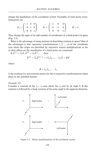 change the handedness of the coordinate system. Examples of such parity trans-
formations are
~
P1 ˆ
ÿ1 0 0
0 1 0
0 0 1
0
B
@
1
C
A; ~
P3 ˆ
ÿ1 0 0
0 ÿ1 0
0 0 ÿ1
0
B
@
1
C
A; ~
P2
i ˆ I:
They change the signs of an odd number of coordinates of a ®xed point r in space
(Fig. 3.3).
What is the advantage of using matrices in describing rotation in space? One of
the advantages is that successive transformations 1; 2; . . . ; m of the coordinate
axes about the origin are described by successive matrix multiplications as far
as their eÿects on the coordinates of a ®xed point are concerned:
If ~
X…1†
ˆ ~
1
~
X; ~
X…2†
ˆ ~
2
~
X…1†
; . . . ; then
~
X…m†
ˆ ~
m
~
X…mÿ1†
ˆ …~
m
~
mÿ1    ~
1† ~
X ˆ ~
R ~
X
where
~
R ˆ ~
m
~
mÿ1    ~
1
is the resultant (or net) rotation matrix for the m successive transformations taken
place in the speci®ed manner.
Example 3.9
Consider a rotation of the x1-, x2-axes about the x3-axis by an angle . If this
rotation is followed by a back-rotation of the same angle in the opposite direction,
120
MATRIX ALGEBRA
Figure 3.3. Parity transformations of the coordinate system.
 