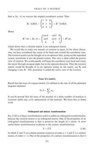 that is, by ÿ, we recover the original coordinate system. Thus
~
R…ÿ† ~
R…† ˆ
1 0 0
0 1 0
0 0 1
0
B
@
1
C
A ˆ ~
Rÿ1
…† ~
R…†:
Hence
~
Rÿ1
…† ˆ ~
R…ÿ† ˆ
cos  ÿ sin  0
sin  cos  0
0 0 1
0
B
@
1
C
A ˆ ~
RT
…†;
which shows that a rotation matrix is an orthogonal matrix.
We would like to make one remark on rotation in space. In the above discus-
sion, we have considered the vector to be ®xed and rotated the coordinate axes.
The rotation matrix can be thought of as an operator that, acting on the unprimed
system, transforms it into the primed system. This view is often called the passive
view of rotation. We could equally well keep the coordinate axes ®xed and rotate
the vector through an equal angle, but in the opposite direction. Then the rotation
matrix would be thought of as an operator acting on the vector, say X, and
changing it into X0
. This procedure is called the active view of the rotation.
Trace of a matrix
Recall that the trace of a square matrix ~
A is de®ned as the sum of all the principal
diagonal elements:
Tr ~
A ˆ
X
k
akk:
It can be proved that the trace of the product of a ®nite number of matrices is
invariant under any cyclic permutation of the matrices. We leave this as home
work.
Orthogonal and unitary transformations
Eq. (3.42) is a linear transformation and it is called an orthogonal transformation,
because the rotation matrix is an orthogonal matrix. One of the properties of an
orthogonal transformation is that it preserves the length of a vector. A more
useful linear transformation in physics is the unitary transformation:
~
Y ˆ ~
U ~
X …3:48†
in which ~
X and ~
Y are column matrices (vectors) of order n  1 and ~
U is a unitary
matrix of order n  n. One of the properties of a unitary transformation is that it
121
TRACE OF A MATRIX
 