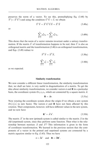 preserves the norm of a vector. To see this, premultiplying Eq. (3.48) by
~
Yy
…ˆ ~
Xy ~
Uy
) and using the condition ~
Uy ~
U ˆ ~
I, we obtain
~
Yy ~
Y ˆ ~
Xy ~
Uy ~
U ~
X ˆ ~
Xy ~
X …3:49a†
or
X
n
kˆ1
yk
*yk ˆ
X
n
kˆ1
xk
*xk: …3:49b†
This shows that the norm of a vector remains invariant under a unitary transfor-
mation. If the matrix ~
U of transformation happens to be real, then ~
U is also an
orthogonal matrix and the transformation (3.48) is an orthogonal transformation,
and Eqs. (3.49) reduce to
~
YT ~
Y ˆ ~
XT ~
X; …3:50a†
X
n
kˆ1
y2
k ˆ
X
n
kˆ1
x2
k; …3:50b†
as we expected.
Similarity transformation
We now consider a diÿerent linear transformation, the similarity transformation
that, we shall see later, is very useful in diagonalization of a matrix. To get the
idea about similarity transformations, we consider vectors r and R in a particular
basis, the coordinate system Ox1x2x3, which are connected by a square matrix ~
A:
R ˆ ~
Ar: …3:51a†
Now rotating the coordinate system about the origin O we obtain a new system
Ox0
1x0
2x0
3 (a new basis). The vectors r and R have not been aÿected by this
rotation. Their components, however, will have diÿerent values in the new system,
and we now have
R0
ˆ ~
A0
r0
: …3:51b†
The matrix ~
A0
in the new (primed) system is called similar to the matrix ~
A in the
old (unprimed) system, since they perform same function. Then what is the rela-
tionship between matrices ~
A and ~
A0
? This information is given in the form
of coordinate transformation. We learned in the previous section that the com-
ponents of a vector in the primed and unprimed systems are connected by a
matrix equation similar to Eq. (3.43). Thus we have
r ˆ ~
Sr0
and R ˆ ~
SR0
;
122
MATRIX ALGEBRA
 