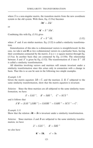 where ~
S is a non-singular matrix, the transition matrix from the new coordinate
system to the old system. With these, Eq. (3.51a) becomes
~
SR0
ˆ ~
A ~
Sr0
or
R0
ˆ ~
Sÿ1 ~
A ~
Sr0
:
Combining this with Eq. (3.51) gives
~
A0
ˆ ~
Sÿ1 ~
A ~
S; …3:52†
where ~
A0
and ~
A are similar matrices. Eq. (3.52) is called a similarity transforma-
tion.
Generalization of this idea to n-dimensional vectors is straightforward. In this
case, we take r and R as two n-dimensional vectors in a particular basis, having
their coordinates connected by the matrix ~
A (a n  n square matrix) through Eq.
(3.51a). In another basis they are connected by Eq. (3.51b). The relationship
between ~
A and ~
A0
is given by Eq. (3.52). The transformation of ~
A into ~
Sÿ1 ~
A ~
S
is called a similarity transformation.
All identities involving vectors and matrices will remain invariant under a
similarity transformation since this arises only in connection with a change in
basis. That this is so can be seen in the following two simple examples.
Example 3.10
Given the matrix equation ~
A ~
B ˆ ~
C, and the matrices ~
A, ~
B, ~
C subjected to the
same similarity transformation, show that the matrix equation is invariant.
Solution: Since the three matrices are all subjected to the same similarity trans-
formation, we have
~
A0
ˆ ~
S ~
A ~
Sÿ1
; ~
B0
ˆ ~
S ~
B ~
Sÿ1
; ~
C 0
ˆ ~
S ~
C ~
Sÿ1
and it follows that
~
A0 ~
B0
ˆ … ~
S ~
A ~
Sÿ1
†… ~
S ~
B ~
Sÿ1
† ˆ ~
S ~
A~
I ~
B ~
Sÿ1
ˆ ~
S ~
A ~
B ~
Sÿ1
ˆ ~
S ~
C ~
Sÿ1
ˆ ~
C0
:
Example 3.11
Show that the relation ~
AR ˆ ~
Br is invariant under a similarity transformation.
Solution: Since matrices ~
A and ~
B are subjected to the same similarity transfor-
mation, we have
~
A0
ˆ ~
S ~
A ~
Sÿ1
; ~
B0
ˆ ~
S ~
B ~
Sÿ1
we also have
R0
ˆ ~
SR; r0
ˆ ~
Sr:
123
SIMILARITY TRANSFORMATION
 