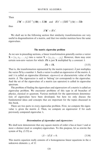 Then
~
A0
R0
ˆ … ~
S ~
A ~
Sÿ1
†…SR† ˆ ~
S ~
AR and ~
B0
r0
ˆ … ~
S ~
B ~
Sÿ1
†…Sr† ˆ ~
S ~
Br
thus
~
A0
R0
ˆ ~
B0
r0
:
We shall see in the following section that similarity transformations are very
useful in diagonalization of a matrix, and that two similar matrices have the same
eigenvalues.
The matrix eigenvalue problem
As we saw in preceding sections, a linear transformation generally carries a vector
X ˆ …x1; x2; . . . ; xn† into a vector Y ˆ …y1; y2; . . . ; yn†: However, there may exist
certain non-zero vectors for which ~
AX is just X multiplied by a constant 
~
AX ˆ X: …3:53†
That is, the transformation represented by the matrix (operator) ~
A just multiplies
the vector X by a number . Such a vector is called an eigenvector of the matrix ~
A,
and  is called an eigenvalue (German: eigenwert) or characteristic value of the
matrix ~
A. The eigenvector is said to `belong' (or correspond) to the eigenvalue.
And the set of the eigenvalues of a matrix (an operator) is called its eigenvalue
spectrum.
The problem of ®nding the eigenvalues and eigenvectors of a matrix is called an
eigenvalue problem. We encounter problems of this type in all branches of
physics, classical or quantum. Various methods for the approximate determina-
tion of eigenvalues have been developed, but here we only discuss the
fundamental ideas and concepts that are important for the topics discussed in
this book.
There are two parts to every eigenvalue problem. First, we compute the eigen-
value , given the matrix ~
A. Then, we compute an eigenvector X for each
previously computed eigenvalue .
Determination of eigenvalues and eigenvectors
We shall now demonstrate that any square matrix of order n has at least 1 and at
most n distinct (real or complex) eigenvalues. To this purpose, let us rewrite the
system of Eq. (3.53) as
… ~
A ÿ ~
I†X ˆ 0: …3:54†
This matrix equation really consists of n homogeneous linear equations in the n
unknown elements xi of X:
124
MATRIX ALGEBRA
 