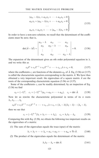 a11 ÿ 
… †x1 ‡ a12x2 ‡    ‡ a1nxn ˆ 0
a21x1 ‡ a22 ÿ 
… †x2 ‡    ‡ a2nxn ˆ 0
. . .
an1x1 ‡ an2x2 ‡    ‡ ann ÿ 
… †xn ˆ 0
9





=





;
…3:55†
In order to have a non-zero solution, we recall that the determinant of the coe-
cients must be zero; that is,
det… ~
A ÿ ~
I† ˆ
a11 ÿ  a12    a1n
a21 a22 ÿ     a2n
.
.
. .
.
. .
.
.
an1 an2    ann ÿ 
þ
þ
þ
þ
þ
þ
þ
þ
þ
þ
þ
þ
þ
þ
þ
þ
þ
þ
þ
þ
ˆ 0: …3:56†
The expansion of the determinant gives an nth order polynomial equation in ,
and we write this as
c0n
‡ c1nÿ1
‡ c2nÿ2
‡    ‡ cnÿ1 ‡ cn ˆ 0; …3:57†
where the coecients ci are functions of the elements ajk of ~
A. Eq. (3.56) or (3.57)
is called the characteristic equation corresponding to the matrix ~
A. We have thus
obtained a very important result: the eigenvalues of a square matrix ~
A are the
roots of the corresponding characteristic equation (3.56) or (3.57).
Some of the coecients ci can be readily determined; by an inspection of Eq.
(3.56) we ®nd
c0 ˆ …ÿ1†n
; c1 ˆ …ÿ1†nÿ1
…a11 ‡ a22 ‡    ‡ ann†; cn ˆ det ~
A: …3:58†
Now let us rewrite the characteristic polynomial in terms of its n roots
1; 2; . . . ; n
c0n
‡ c1nÿ1
‡ c2nÿ2
‡    ‡ cnÿ1 ‡ cn ˆ 1 ÿ 
… † 2 ÿ 
… †    n ÿ 
… †;
then we see that
c1 ˆ …ÿ1†nÿ1
…1 ‡ 2 ‡    ‡ n†; cn ˆ 12    n: …3:59†
Comparing this with Eq. (3.58), we obtain the following two important results on
the eigenvalues of a matrix:
(1) The sum of the eigenvalues equals the trace (spur) of the matrix:
1 ‡ 2 ‡    ‡ n ˆ a11 ‡ a22 ‡    ‡ ann  Tr ~
A: …3:60†
(2) The product of the eigenvalues equals the determinant of the matrix:
12    n ˆ det ~
A: …3:61†
125
THE MATRIX EIGENVALUE PROBLEM
 