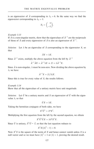 is an eigenvector of ~
A corresponding to 1 ˆ 6. In the same way we ®nd the
eigenvector corresponding to 2 ˆ 1:
X2 ˆ
1
ÿ1
 
:
Example 3.13
If ~
A is a non-singular matrix, show that the eigenvalues of ~
Aÿ1
are the reciprocals
of those of ~
A and every eigenvector of ~
A is also an eigenvector of ~
Aÿ1
.
Solution: Let  be an eigenvalue of ~
A corresponding to the eigenvector X, so
that
~
AX ˆ X:
Since ~
Aÿ1
exists, multiply the above equation from the left by ~
Aÿ1
~
Aÿ1 ~
AX ˆ ~
Aÿ1
X ) X ˆ  ~
Aÿ1
X:
Since ~
A is non-singular,  must be non-zero. Now dividing the above equation by
, we have
~
Aÿ1
X ˆ …1=†X:
Since this is true for every value of ~
A, the results follows.
Example 3.14
Show that all the eigenvalues of a unitary matrix have unit magnitude.
Solution: Let ~
U be a unitary matrix and X an eigenvector of ~
U with the eigen-
value , so that
~
UX ˆ X:
Taking the hermitian conjugate of both sides, we have
Xy ~
Uy
ˆ *Xy
:
Multiplying the ®rst equation from the left by the second equation, we obtain
Xy ~
Uy ~
UX ˆ *Xy
X:
Since ~
U is unitary, ~
Uy ~
U= ~
I, so that the last equation reduces to
Xy
X…jj2
ÿ 1† ˆ 0:
Now Xy
X is the square of the norm of X and hence cannot vanish unless X is a
null vector and so we must have jj2
ˆ 1 or jj ˆ 1; proving the desired result.
127
THE MATRIX EIGENVALUE PROBLEM
 