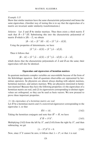 Example 3.15
Show that similar matrices have the same characteristic polynomial and hence the
same eigenvalues. (Another way of stating this is to say that the eigenvalues of a
matrix are invariant under similarity transformations.)
Solution: Let ~
A and ~
B be similar matrices. Thus there exists a third matrix ~
S
such that ~
B ˆ ~
Sÿ1 ~
A ~
S. Substituting this into the characteristic polynomial of
matrix ~
B which is j ~
B ÿ ~
Ij, we obtain
j ~
B ÿ Ij ˆ j ~
Sÿ1 ~
A ~
S ÿ ~
Ij ˆ j ~
Sÿ1
… ~
A ÿ ~
I† ~
Sj:
Using the properties of determinants, we have
j ~
Sÿ1
… ~
A ÿ ~
I† ~
Sj ˆ j ~
Sÿ1
jj ~
A ÿ ~
Ijj ~
Sj:
Then it follows that
j ~
B ÿ ~
Ij ˆ j ~
Sÿ1
… ~
A ÿ ~
I† ~
Sj ˆ j ~
Sÿ1
jj ~
A ÿ ~
Ijj ~
Sj ˆ j ~
A ÿ ~
Ij;
which shows that the characteristic polynomials of ~
A and ~
B are the same; their
eigenvalues will also be identical.
Eigenvalues and eigenvectors of hermitian matrices
In quantum mechanics complex variables are unavoidable because of the form of
the Schro
È dinger equation. And all quantum observables are represented by her-
mitian operators. So physicists are almost always dealing with adjoint matrices,
hermitian matrices, and unitary matrices. Why are physicists interested in hermi-
tian matrices? Because they have the following properties: (1) the eigenvalues of a
hermitian matrix are real, and (2) its eigenvectors corresponding to distinct eigen-
values are orthogonal, so they can be used as basis vectors. We now proceed to
prove these important properties.
(1) the eigenvalues of a hermitian matrix are real.
Let ~
H be a hermitian matrix and X a non-trivial eigenvector corresponding to the
eigenvalue , so that
~
HX ˆ X: …3:62†
Taking the hermitian conjugate and note that ~
Hy
ˆ ~
H, we have
Xy ~
H ˆ *Xy
: …3:63†
Multiplying (3.62) from the left by Xy
, and (3.63) from the right by Xy
, and then
subtracting, we get
… ÿ *†Xy
X ˆ 0: …3:64†
Now, since Xy
X cannot be zero, it follows that  ˆ *, or that  is real.
128
MATRIX ALGEBRA
 