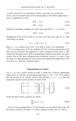 (2) The eigenvectors corresponding to distinct eigenvalues are orthogonal.
Let X1 and X2 be eigenvectors of ~
H corresponding to the distinct eigenvalues 1
and 2, respectively, so that
~
HX1 ˆ 1X1; …3:65†
~
HX2 ˆ 2X2: …3:66†
Taking the hermitian conjugate of (3.66) and noting that * ˆ , we have
Xy
2
~
H ˆ 2Xy
2: …3:67†
Multiplying (3.65) from the left by Xy
2 and (3.67) from the right by X1, then
subtracting, we obtain
…1 ÿ 2†Xy
2 ‡ X1 ˆ 0: …3:68†
Since 1 ˆ 2, it follows that Xy
2X1 ˆ 0 or that X1 and X2 are orthogonal.
If X is an eigenvector of ~
H, any multiple of X, X, is also an eigenvector of ~
H.
Thus we can normalize the eigenvector X with a properly chosen scalar . This
means that the eigenvectors of ~
H corresponding to distinct eigenvalues are ortho-
normal. Just as the three orthogonal unit coordinate vectors ^
e1; ^
e2; and ^
e3 form
the basis of a three-dimensional vector space, the orthonormal eigenvectors of ~
H
may serve as a basis for a function space.
Diagonalization of a matrix
Let ~
A ˆ …ai j† be a square matrix of order n, which has n linearly independent
eigenvectors Xi with the corresponding eigenvalues i: ~
AXi ˆ iXi. If we denote
the eigenvectors Xi by column vectors with elements x1i; x2i; . . . ; xni, then the
eigenvalue equation can be written in matrix form:
a11 a12    a1n
a21 a22    a2n
.
.
. .
.
. .
.
.
an1 an2    ann
0
B
B
B
B
B
@
1
C
C
C
C
C
A
x1i
x2i
.
.
.
xni
0
B
B
B
B
B
@
1
C
C
C
C
C
A
ˆ i
x1i
x2i
.
.
.
xni
0
B
B
B
B
B
@
1
C
C
C
C
C
A
: …3:69†
From the above matrix equation we obtain
X
n
kˆ1
ajkxki ˆ ixji: …3:69b†
Now we want to diagonalize ~
A. To this purpose, we can follow these steps. We
®rst form a matrix ~
S of order n  n whose columns are the vector Xi, that is,
129
DIAGONALIZATION OF A MATRIX
 