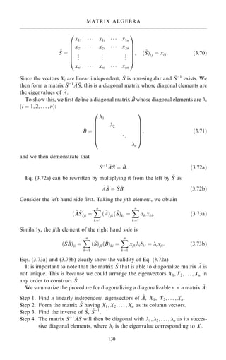 ~
S ˆ
x11    x1i    x1n
x21    x2i    x2n
.
.
. .
.
. .
.
.
xn1    xni    xnn
0
B
B
B
B
B
@
1
C
C
C
C
C
A
; … ~
S†i j ˆ xi j: …3:70†
Since the vectors Xi are linear independent, ~
S is non-singular and ~
Sÿ1
exists. We
then form a matrix ~
Sÿ1 ~
A ~
S; this is a diagonal matrix whose diagonal elements are
the eigenvalues of ~
A.
To show this, we ®rst de®ne a diagonal matrix ~
B whose diagonal elements are i
…i ˆ 1; 2; . . . ; n†:
~
B ˆ
1
2
..
.
n
0
B
B
B
B
B
@
1
C
C
C
C
C
A
; …3:71†
and we then demonstrate that
~
Sÿ1 ~
A ~
S ˆ ~
B: …3:72a†
Eq. (3.72a) can be rewritten by multiplying it from the left by ~
S as
~
A ~
S ˆ ~
S ~
B: …3:72b†
Consider the left hand side ®rst. Taking the jith element, we obtain
… ~
A ~
S†ji ˆ
X
n
kˆ1
… ~
A†jk… ~
S†ki ˆ
X
n
kˆ1
ajkxki: …3:73a†
Similarly, the jith element of the right hand side is
… ~
S ~
B†ji ˆ
X
n
kˆ1
… ~
S†jk… ~
B†ki ˆ
X
n
kˆ1
xjkiki ˆ ixji: …3:73b†
Eqs. (3.73a) and (3.73b) clearly show the validity of Eq. (3.72a).
It is important to note that the matrix ~
S that is able to diagonalize matrix ~
A is
not unique. This is because we could arrange the eigenvectors X1; X2; . . . ; Xn in
any order to construct ~
S.
We summarize the procedure for diagonalizing a diagonalizable n  n matrix ~
A:
Step 1. Find n linearly independent eigenvectors of ~
A; X1; X2; . . . ; Xn.
Step 2. Form the matrix ~
S having X1; X2; . . . ; Xn as its column vectors.
Step 3. Find the inverse of ~
S, ~
Sÿ1
.
Step 4. The matrix ~
Sÿ1 ~
A ~
S will then be diagonal with 1; 2; . . . ; n as its succes-
sive diagonal elements, where i is the eigenvalue corresponding to Xi.
130
MATRIX ALGEBRA
 