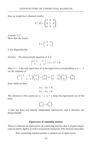 then we would have obtained (verify)
~
Sÿ1 ~
A ~
S ˆ
5 0 0
0 1 0
0 0 1
0
B
@
1
C
A:
Example 3.17
Show that the matrix
~
A ˆ
ÿ3 2
ÿ2 1
 
is not diagonalizable.
Solution: The characteristic equation of ~
A is
 ‡ 3 ÿ2
2  ÿ 1
þ
þ
þ
þ
þ
þ
þ
þ ˆ … ‡ 1†2
ˆ 0:
Thus  ˆ ÿ1 the only eigenvalue of ~
A; the eigenvectors corresponding to  ˆ ÿ1
are the solutions of
 ‡ 3 ÿ2
2  ÿ 1
 
x1
x2
ý !
ˆ
0
0
 
)
2 ÿ2
2 ÿ2
 
x1
x2
ý !
ˆ
0
0
 
from which we have
2x1 ÿ 2x2 ˆ 0;
2x1 ÿ 2x2 ˆ 0:
The solutions to this system are x1 ˆ t; x2 ˆ t; hence the eigenvectors are of the
form
t
t
 
ˆ t
1
1
 
:
A does not have two linearly independent eigenvectors, and is therefore not
diagonalizable.
Eigenvectors of commuting matrices
There is a theorem on eigenvectors of commuting matrices that is of great impor-
tance in matrix algebra as well as in quantum mechanics. This theorem states that:
Two commuting matrices possess a common set of eigenvectors.
133
EIGENVECTORS OF COMMUTING MATRICES
 