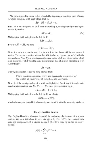 We now proceed to prove it. Let ~
A and ~
B be two square matrices, each of order
n, which commute with each other, that is,
~
A ~
B ÿ ~
B ~
A ˆ ‰ ~
A; ~
BŠ ˆ 0:
First, let  be an eigenvalue of ~
A with multiplicity 1, corresponding to the eigen-
vector X, so that
~
AX ˆ X: …3:74†
Multiplying both sides from the left by ~
B
~
B ~
AX ˆ  ~
BX:
Because ~
B ~
A ˆ ~
A ~
B, we have
~
A… ~
BX† ˆ … ~
BX†:
Now ~
B is an n  n matrix and X is an n  1 vector; hence ~
BX is also an n  1
vector. The above equation shows that ~
BX is also an eigenvector of ~
A with the
eigenvalue . Now X is a non-degenerate eigenvector of ~
A, any other vector which
is an eigenvector of ~
A with the same eigenvalue as that of X must be multiple of X.
Accordingly
~
BX ˆ X;
where  is a scalar. Thus we have proved that:
If two matrices commute, every non-degenerate eigenvector of
one is also an eigenvector of the other, and vice versa.
Next, let  be an eigenvalue of ~
A with multiplicity k. So ~
A has k linearly inde-
pendent eigenvectors, say X1; X2; . . . ; Xk, each corresponding to :
~
AXi ˆ Xi; 1  i  k:
Multiplying both sides from the left by ~
B, we obtain
~
A… ~
BXi† ˆ … ~
BXi†;
which shows again that ~
BX is also an eigenvector of ~
A with the same eigenvalue .
Cayley±Hamilton theorem
The Cayley±Hamilton theorem is useful in evaluating the inverse of a square
matrix. We now introduce it here. As given by Eq. (3.57), the characteristic
equation associated with a square matrix ~
A of order n may be written as a poly-
nomial
f …† ˆ
X
n
iˆ0
cinÿi
ˆ 0;
134
MATRIX ALGEBRA
 