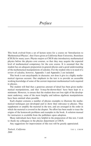 Preface
This book evolved from a set of lecture notes for a course on `Introduction to
Mathematical Physics', that I have given at California State University, Stanislaus
(CSUS) for many years. Physics majors at CSUS take introductory mathematical
physics before the physics core courses, so that they may acquire the expected
level of mathematical competency for the core course. It is assumed that the
student has an adequate preparation in general physics and a good understanding
of the mathematical manipulations of calculus. For the student who is in need of a
review of calculus, however, Appendix 1 and Appendix 2 are included.
This book is not encyclopedic in character, nor does it give in a highly mathe-
matical rigorous account. Our emphasis in the text is to provide an accessible
working knowledge of some of the current important mathematical tools required
in physics.
The student will ®nd that a generous amount of detail has been given mathe-
matical manipulations, and that `it-may-be-shown-thats' have been kept to a
minimum. However, to ensure that the student does not lose sight of the develop-
ment underway, some of the more lengthy and tedious algebraic manipulations
have been omitted when possible.
Each chapter contains a number of physics examples to illustrate the mathe-
matical techniques just developed and to show their relevance to physics. They
supplement or amplify the material in the text, and are arranged in the order in
which the material is covered in the chapter. No eÿort has been made to trace the
origins of the homework problems and examples in the book. A solution manual
for instructors is available from the publishers upon adoption.
Many individuals have been very helpful in the preparation of this text. I wish
to thank my colleagues in the physics department at CSUS.
Any suggestions for improvement of this text will be greatly appreciated.
Turlock, California T A I L. C H O W
2000
xv
 